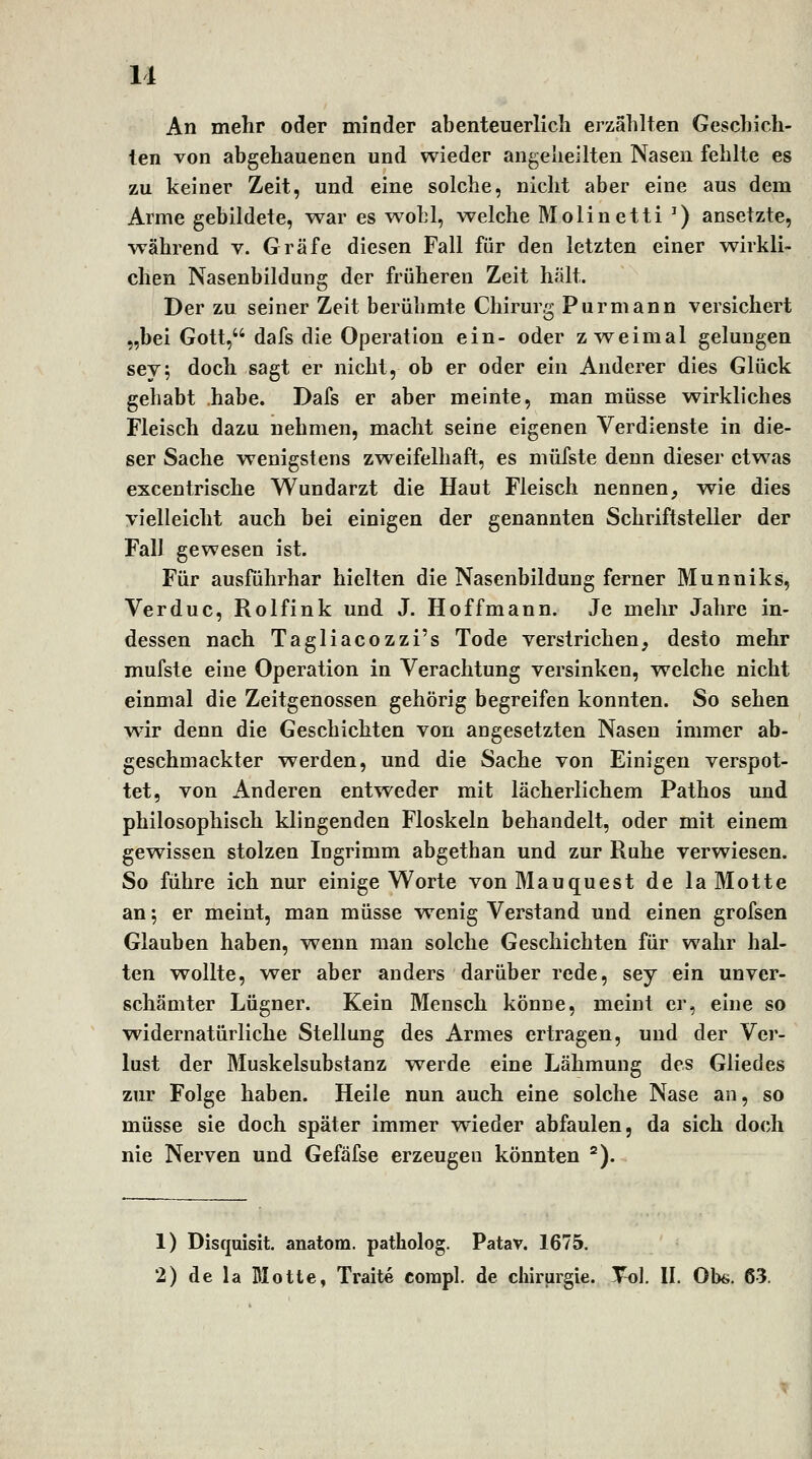 An mehr oder minder abenteuerlich erzählten Geschich- ten von abgehauenen und wieder angeheilten Nasen fehlte es zu keiner Zeit, und eine solche, nicht aber eine aus dem Arme gebildete, war es wobl, welche Molinetti ^) ansetzte, während v. Gräfe diesen Fall für den letzten einer wirkli- chen Nasenbildung der früheren Zeit hält. Der zu seiner Zeit berühmte Chirurg Pur mann versichert „bei Gott, dafs die Operation ein- oder zweimal gelungen sey; doch sagt er nicht, ob er oder ein Anderer dies Glück gehabt habe. Dafs er aber meinte, man müsse wirkliches Fleisch dazu nehmen, macht seine eigenen Verdienste in die- ser Sache wenigstens zweifelhaft, es müfste denn dieser etwas excentrische Wundarzt die Haut Fleisch nennen, wie dies yielleicht auch bei einigen der genannten Schriftsteller der Fall gewesen ist. Für ausführbar hielten die Nasenbildung ferner Munniks, Verduc, Rolfink und J. Hoffmann. Je mehr Jahre in- dessen nach Tagliacozzi's Tode verstrichen, desto mehr mufste eine Operation in Verachtung versinken, welche nicht einmal die Zeitgenossen gehörig begreifen konnten. So sehen wir denn die Geschichten von angesetzten Nasen immer ab- geschmackter werden, und die Sache von Einigen verspot- tet, von Anderen entweder mit lächerlichem Pathos und philosophisch klingenden Floskeln behandelt, oder mit einem gewissen stolzen Ingrimm abgethan und zur Ruhe verwiesen. So führe ich nur einige Worte vonMauquest de la Motte an ^ er meint, man müsse wenig Verstand und einen grofsen Glauben haben, wenn man solche Geschichten für wahr hal- ten wollte, vrer aber anders darüber rede, sey ein unver- schämter Lügner. Kein Mensch könne, meint er, eine so widernatürliche Stellung des Armes ertragen, und der Ver- lust der Muskelsubstanz werde eine Lähmung des Gliedes zur Folge haben. Heile nun auch eine solche Nase an, so müsse sie doch später immer wieder abfaulen, da sich doch nie Nerven und Gefäfse erzeugen könnten ^). 1) Disquisit. anatom. patholog. Patav. 1675. 2) de la Blotte, Traite corapl. de Chirurgie. Toi. II. übe. 63.