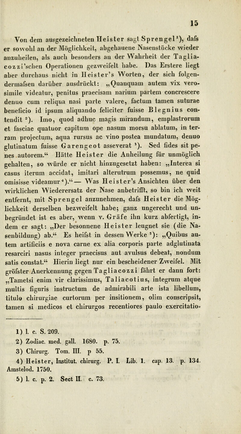 Von dem ausgezeiclineten Heister sagt Sprengel'), dafs er sowolil an der Möglichkeit, abgehauene Nasenstücke wieder anzuheilen, als auch besonders an der Wahrheit der Taglia- cozzi'schen Operationen gezweifelt habe. Das Erstere liegt aber durchaus nicht in II ei st er's Worten, der sich folgen- dermafsen darüber ausdrückt: „Quanquam autem vix vero- simile videalur, penitus praecisam narium partem concrescere denuo cum reliqua nasi parte valere, factum tarnen suturae beneficio id ipsum aliquando feliciter fuisse Blegnius con- tendit ^). Imo, quod adhuc magis mirandum, emplastrorum et fasciae quatuor capitum ope nasum morsu ablatum, in ter- ram projectum, aqua rursus ac vino postea mundatum, denuo glutinatum fuisse Garengeot asseverat '). Sed fides sit pe- nes.autorem. Hätte Heister die Anheilung für unmöglich gehalten, so würde er nicht hinzugesetzt haben: „Interea si casus iterum accidat, imitari alterutrum possemus, ne quid omisisse videamur*).— Was Heister's Ansichten über den wirklichen Wiederersatz der Nase anbetrifft, so bin ich weit entfernt, mit Sprengel anzunehmen, dafs Heister die Mög- lichkeit derselben bezweifelt habe; ganz ungerecht und un- begründet ist es aber, wenn v. Gräfe ihn kurz abfertigt, in- dem er sagt: „Der besonnene Heister leugnet sie (die Na- senbildung) ab. Es heifst in dessen W^erke ^): „Quibus au- tem artificiis e nova carne ex alia corporis parte adglutinata resarciri nasus integer praecisus aut avulsus debeat, nondum satis constat. Hierin liegt nur ein bescheidener Zweifel. Mit gröfster Anerkennung gegen Tagliacozzi fährt er dann fort: „Tametsi enim vir clarissimus, Taliacotius, integrum atque multis figuris instructum de admirabili arte ista libellum, titulo chirurgiae curtorum per insitionem, olim conscripsit, tamen si medicos et chirurgos recentiores paulo exercitatio- 1) l c. S. 209. 2) Zodiac. med. galt. 1680. p. 75. 3) Chirurg. Tom. III. p 55. 4) Heister, Institut, chirurg. P. I. Lib. 1. cap. 13. p. 134. Arastelod. 1750.