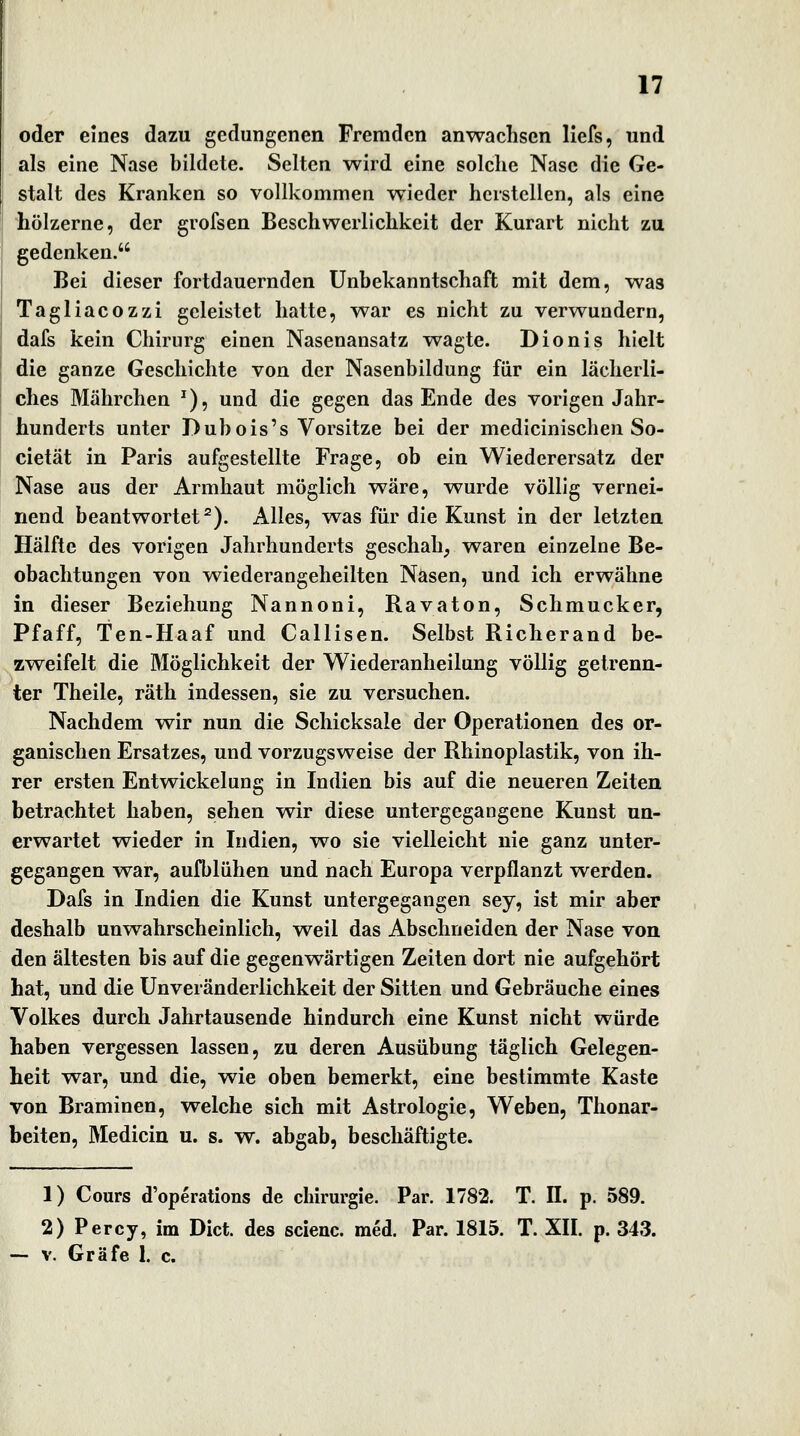 oder eines dazu gedungenen Fremden anwachsen llefs, und als eine Nase bildete. Selten wird eine solche Nase die Ge- stalt des Kranken so vollkommen wieder herstellen, als eine hölzerne, der grofsen Beschwerlichkeit der Kurart nicht zu gedenken. Bei dieser fortdauernden Unhekanntschaft mit dem, was Tagliacozzi geleistet hatte, war es nicht zu verwundern, dafs kein Chirurg einen Nasenansatz wagte. Dionis hielt die ganze Geschichte von der Nasenbildung für ein lächerli- ches Mährchen ^), und die gegen das Ende des vorigen Jahr- hunderts unter Dübois's Vorsitze bei der medicinischen So- cietät in Paris aufgestellte Frage, ob ein Wiederersatz der Nase aus der Armhaut möglich wäre, wurde völlig vernei- nend beantwortet^). Alles, was für die Kunst in der letzten Hälfte des vorigen Jahrhunderts geschah, waren einzelne Be- obachtungen von wiederangeheilten Nasen, und ich erwähne in dieser Beziehung Nannoni, Ravaton, Schmucker, Pfaff, Ten-Haaf und Callisen. Selbst Richerand be- zweifelt die Möglichkeit der Wiederanheilung völlig getrenn- ter Theile, räth indessen, sie zu versuchen. Nachdem wir nun die Schicksale der Operationen des or- ganischen Ersatzes, und vorzugsweise der Rhinoplastik, von ih- rer ersten Entwickelung in Indien bis auf die neueren Zeiten betrachtet haben, sehen wir diese untergegangene Kunst un- erwartet wieder in Indien, wo sie vielleicht nie ganz unter- gegangen war, aufblühen und nach Europa verpflanzt werden. Dafs in Indien die Kunst untergegangen sey, ist mir aber deshalb unwahrscheinlich, weil das Abschneiden der Nase von den ältesten bis auf die gegenwärtigen Zeiten dort nie aufgehört hat, und die ünveränderlichkeit der Sitten und Gebräuche eines Volkes durch Jahrtausende hindurch eine Kunst nicht würde haben vergessen lassen, zu deren Ausübung täglich Gelegen- heit war, und die, wie oben bemerkt, eine bestimmte Kaste von Braminen, welche sich mit Astrologie, Weben, Thonar- beiten, Medicin u. s. w. abgab, beschäftigte. 1) Cours d'operations de Chirurgie. Par. 1782. T. II. p, 589. 2) Percy, im Dict. des scienc. med. Par. 1815. T. XII. p. 343. V. Gräfe 1. c.