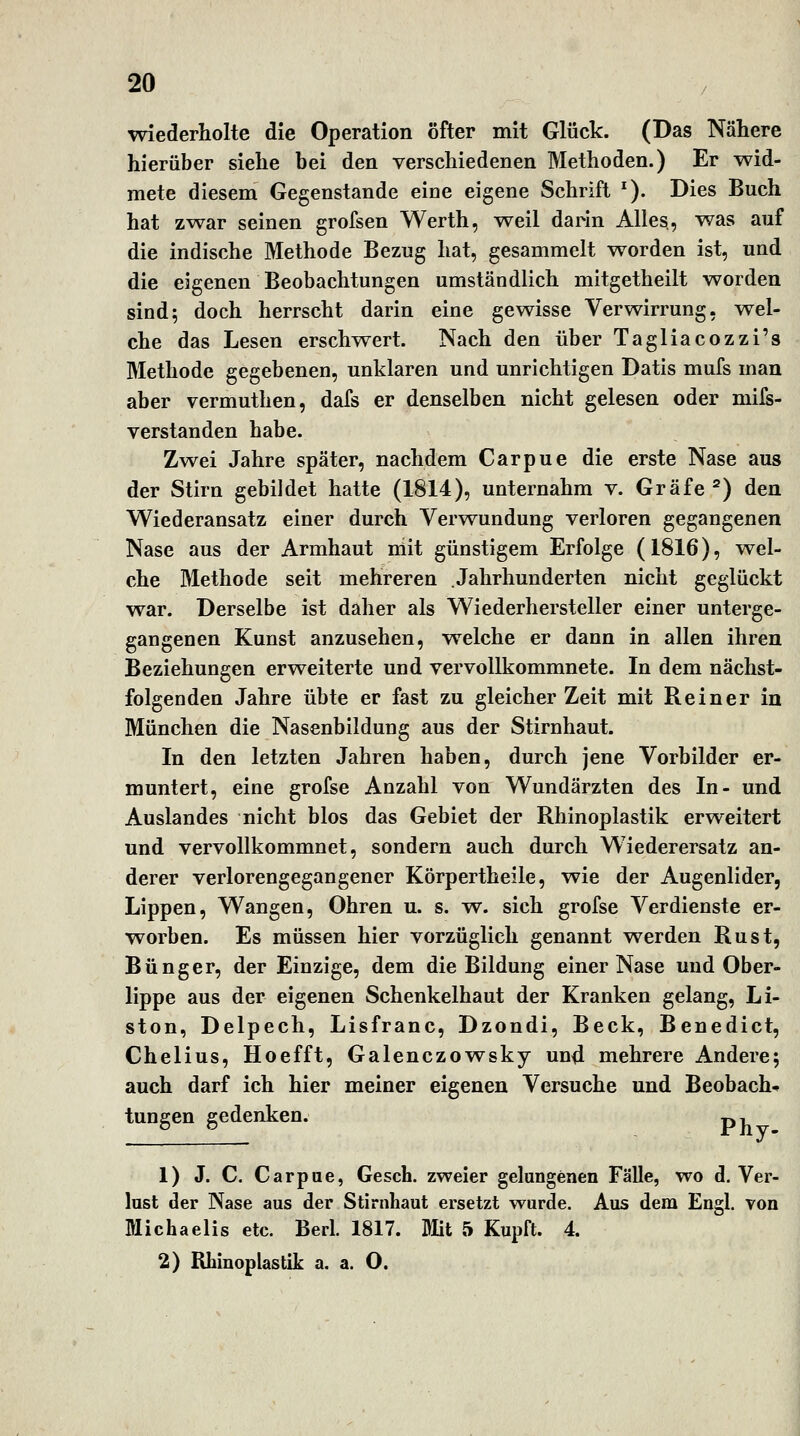 wiederholte die Operation öfter mit Glück. (Das Nähere hierüber siehe hei den verschiedenen Methoden.) Er wid- mete diesem Gegenstande eine eigene Schrift ^). Dies Buch hat zwar seinen grofsen Werth, weil darin Alles, was auf die indische Methode Bezug hat, gesammelt worden ist, und die eigenen Beobachtungen umständlich mitgetheilt worden sind; doch herrscht darin eine gewisse Verwirrung, wel- che das Lesen erschwert. Nach den über Tagliacozzi's Methode gegebenen, unklaren und unrichtigen Datis mufs man aber vermuthen, dafs er denselben nicht gelesen oder mils- verstanden habe. Zwei Jahre später, nachdem Carpue die erste Nase aus der Stirn gebildet hatte (1814), unternahm v. Gräfe ^) den Wiederansatz einer durch Verwundung verloren gegangenen Nase aus der Armhaut mit günstigem Erfolge (1816), wel- che Methode seit mehreren Jahrhunderten nicht geglückt war. Derselbe ist daher als Wiederhersteller einer unterge- gangenen Kunst anzusehen, welche er dann in allen ihren Beziehungen erweiterte und vervollkommnete. In dem nächst- folgenden Jahre übte er fast zu gleicher Zeit mit Reiner in München die Nasenbildung aus der Stirnhaut. In den letzten Jahren haben, durch jene Vorbilder er- muntert, eine grofse Anzahl von Wundärzten des In- und Auslandes nicht blos das Gebiet der Rhinoplastik erweitert und vervollkommnet, sondern auch durch Wiederersatz an- derer verlorengegangener Körpertheile, wie der Augenlider, Lippen, Wangen, Ohren u. s. w. sich grofse Verdienste er- worben. Es müssen hier vorzüglich genannt werden Rust, Bünger, der Einzige, dem die Bildung einer Nase und Ober- lippe aus der eigenen Schenkelhaut der Kranken gelang, Li- ston, Delpech, Lisfranc, Dzondi, Beck, Benedict, Chelius, Hoefft, Galenczow^sky und mehrere Andere; auch darf ich hier meiner eigenen Versuche und Beobach^ tungen gedenken. p, 1) J. C. Carpae, Gesch. zweier gelungenen Fälle, wo d. Ver- lust der Nase aus der Stirnhaut ersetzt wurde. Aus dem Engl, von Blichaelis etc. Beul. 1817. Mit 5 Kupft. 4. 2) Rhinoplastik a. a. O.