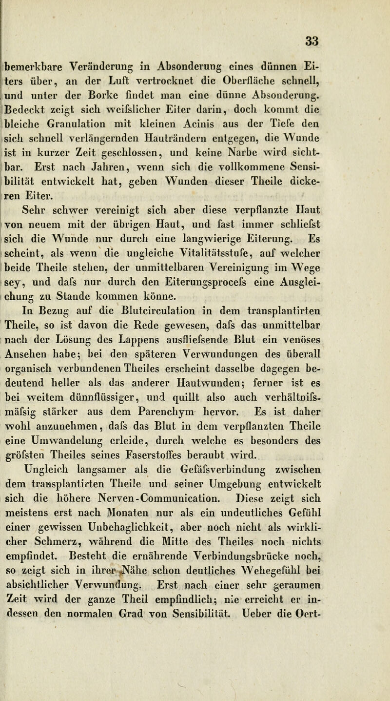 bemerkbare Veränderung in Absonderung eines dünnen Ei- ters über, an der Luft vertrocknet die Oberfläche schnell, und unter der Borke findet man eine dünne Absonderung. Bedeckt zeigt sich weifslichcr Eiler darin, doch kommt die bleiche Granulation mit kleinen Acinis aus der Tiefe den sich schnell verlängernden Ilauträndern entgegen, die Wunde ist in kurzer Zeit geschlossen, und keine Narbe wird sicht- bar. Erst nach Jahren, wenn sich die vollkommene Sensi- bilität entwickelt hat, geben Wunden dieser Theile dicke- ren Eiter. Sehr schwer vereinigt sich aber diese verpflanzte Haut von neuem mit der übrigen Haut, und fast immer schliefst sich die Wunde nur durch eine langwierige Eiterung. Es scheint, als wenn die ungleiche Vitalitätsstufe, auf welcher beide Theile stehen, der unmittelbaren Vereinigung im Wege sey, und dafs nur durch den Eiterungsprocefs eine Ausglei- ! chung zu Stande kommen könne. In Bezug auf die Blutcirculation in dem transplantirteu Theile, so ist davon die Rede gewesen, dafs das unmittelbar 1 nach der Lösung des Lappens ausfliefsende Blut ein venöses Ansehen habe 5 bei den späteren Verwundungen des überall organisch verbundenen Theiles erscheint dasselbe dagegen be- deutend heller als das anderer Hautwunden 5 ferner ist es bei weitem dünnflüssiger, und quillt also auch verhältnifs- mäfsig stärker aus dem Parenchym hervor. Es ist daher wohl anzunehmen, dafs das Blut in dem verpflanzten Theile eine üm^wandelung erleide, durch welche es besonders des gröfsten Theiles seines Faserstoffes beraubt wird. Ungleich langsamer als die Gefäfsverbindung zwischen dem traasplantirten Theile und seiner Umgebung entwickelt sich die höhere Nerven-Communication. Diese zeigt sich meistens erst nach Monaten nur als ein undeutliches Gefühl einer gewissen Unbehaglichkeit, aber noch nicht als wirkli- cher Schmerz, während die Mitte des Theiles noch nichts empfindet. Besteht die ernährende Verbindungsbrücke noch, so zeigt sich in ihrer nNähe schon deutliches Wehegefühl bei absichtlicher Verwundung. Erst nach einer sehr geraumen Zeit wird der ganze Theil empfindlich; nie erreicht er in- dessen den normalen Grad von Sensibilität. Ueber die Oert-