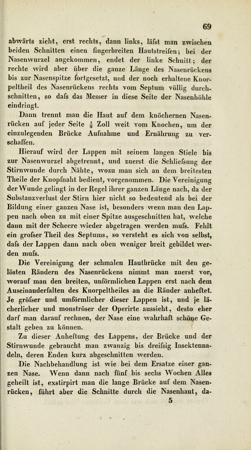 abwärts zieht, erst rechts, dann links, läfst man zwischen beiden Schnitten einen fingerbreiten Ilautstreifen; bei der Nasenwurzel angekommen, endet der linke Schnilt; der rechte wird aber über die ganze Länge des Nasenrückens bis zm' Nasenspitze fortgesetzt, und der noch erhaltene Knor- peltheil des Nasenrückens rechts vom Septum völlig durch- schnitten, so dafs das Messer in diese Seite der Nasenhöhle eindringt. Dann trennt man die Haut auf dem knöchernen Nasen- rücken auf jeder Seite ^ Zoll weit vom Knochen, um der einzulegenden Brücke Aufnahme und Ernährung zu ver- schaffen. Hierauf wird der Lappen mit seinem langen Stiele bis zur Nasenwurzel abgetrennt, und zuerst die Schliefsung der Stirnwunde durch Nähte, wozu man sich an dem breitesten Theile der Knopfnaht bedient, vorgenommen. Die Vereinigung der Wunde gelingt in der Regel ihrer ganzen Länge nach, da der Substanzverlust der Stirn hier nicht so bedeutend als bei der Bildung einer ganzen Nase ist, besonders wenn man den Lap- pen nach oben zu mit einer Spitze ausgeschnitten hat, welche dann mit der Scheere wieder abgetragen werden mufs. Fehlt ein grofser Theil des Septums, so versteht es sich von selbst, dafs der Lappen dann nach oben weniger breit gebildet wer- den mufs. Die Vereinigung der schmalen Hautbrücke mit den ge- lösten Rändern des Nasenrückens nimmt man zuerst vor, worauf man den breiten, unförmlichen Lappen erst nach dem Auseinanderfalten des Knorpeltheilcs an die Ränder anheftet. Je gröfser und umförmlicher dieser Lappen ist, und je lä- cherlicher und monströser der Operirte aussieht, desto eher darf man darauf rechnen, der Nase eine wahrhaft schöi;ie Ge- stalt geben zu können. Zu dieser Anheftung des Lappens, der Brücke und der Stirnwunde gebraucht man zwanzig bis dreifsig Insektenna- deln, deren Enden kurz abgeschnitten werden. Die Nachbehandlung ist wie bei dem Ersätze einer gan- zen Nase. Wenn dann nach fünf bis sechs Wochen Alles geheilt ist, exstirpirt man die lange Brücke auf dem Nasen- rücken, führt aber die Schnitte durch die Nasenhaut, da- 5