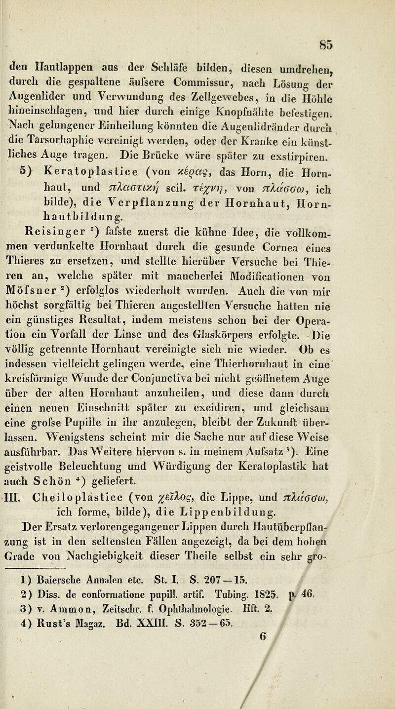 den Hautlappen aus der Schläfe bilden, diesen umdrehen, durch die gespaltene äufsere Commissur, nach Lösung der Augenlider und Verwundung des Zellgewebes, in die Höhle hineinschlagen, und hier durch einige Knopfnähtc befestigen. Nach gelungener Einheilung könnten die Augenlidrändcr durch die Tarsorhaphie vereinigt werden, oder der Kranke ein künst- liches Auge tragen. Die Brücke w^äre später zu exstirpiren. 5) Keratoplastice (von TiiQag, das Hörn, die Horn- haut, und nlaOTiy.i] seil, th/^vi^, von TzXaoooi, ich bilde), die Verpflanzung der Hornhaut, Horn- hautbildung. Reisinger ^) fafste zuerst die kühne Idee, die vollkom- men verdunkelte Hornhaut durch die gesunde Cornea eines Thieres zu ersetzen, und stellte hierüber Versuche bei Thie- ren an, welche später mit mancherlei Modißcationen von Möfsner ^) erfolglos wiederholt wurden. Auch die von mir höchst sorgfältig bei Thieren angestelJten Versuche hatten nie ein günstiges Resultat, indem meistens schon bei der Opera- tion ein Vorfall der Linse und des Glaskörpers erfolgte. Die völlig getrennte Hornhaut vereinigte sich nie wieder. Ob es indessen vielleicht gelingen werde, eine Thierhornhaut in eine kreisförmige Wunde der Conjunctiva bei nicht geöffnetem Auge über der alten Hornhaut anzuheilen, und diese dann durch einen neuen Einschnitt später zu excidiren, und gleichsam eine grofse Pupille in ihr anzulegen, bleibt der Zukunft über- lassen. Wenigstens scheint mir die Sache nur auf diese Weise ausführbar. Das Weitere hiervon s. in meinem Aufsatz '). Eine geistvolle Beleuchtung und Würdigung der Keratoplastik hat auch Schön *) geliefert. HI. Cheiloplastice (von x^^^og, die Lippe, und TzAaaao), ich forme, bilde), die Lippenbildung. Der Ersatz verlorengegangener Lippen durch Hautüberpflan- zung ist in den seltensten Fällen angezeigt, da bei dem holien Grade von Nachgiebigkeit dieser Theile selbst ein sehr gro~ 1) Baiersche Annalen etc. St. I. S. 207 —15. 2) Diss. de conformatione pupill. artif. Tubing. 1825, p. 46. 3) V. Ammon, Zeitsclir. f. Opbthalmologie- Hft. 2. 4) Rust's Magaz. Bd. XXIII. S. 352-65.