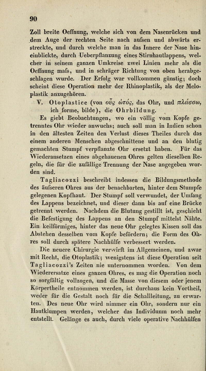 Zoll breite Oeffnung, welche sich von dem Nasenrücken und dem Auge der rechten Seite nach aufsen und abwärts er- streckte, und durch welche man in das Innere der Nase hin- einblickte, durch üeberpflanzung eines Stirnhau Happens, wel- cher in seinem ganzen Umkreise zwei Linien mehr als die Oeffnung mafs, und in schräger Richtung von oben herabge- schlagen wurde. Der Erfolg war vollkommen günstig; doch scheint diese Operation mehr der Rhinoplastik, als der Melo- plastik anzugehören. V. Otoplastice (von ovg d)Tog, das Ohr, und nXaaGO}^ ich forme, bilde), die Ohrbildung. Es giebt Beobachtungen, wo ein völlig vom Kopfe ge- trenntes Ohr v^ieder anwuchs; auch soll man in Indien schon in den ältesten Zeiten den Verlust dieses Theiles durch das einem anderen Menschen abgeschnittene und an den blutig gemachten Stumpf verpflanzte Ohr ersetzt haben. Für das Wiederansetzen eines abgehauenen Ohres gelten dieselben Re- geln, die für die zufällige Trennung der Nase angegeben wor- den sind. Tagliacozzi beschreibt indessen die Bildungsmethode des äufseren Ohres aus der benachbarten, hinter dem Stumpfe gelegenen Kopfhaut. Der Stumpf soll verwundet, der Umfang des Lappens bezeichnet, und dieser dann bis auf eine Brücke getrennt werden. Nachdem die Blutung gestillt ist, geschieht die Befestigung des Lappens an den Stumpf mittelst Nähte. Ein keilförmiges, hinter das neue Ohr gelegtes Kissen soll das Abstehen desselben vom Kopfe befördern; die Form des Oh- res soll durch spätere Nachhülfe verbessert werden. Die neuere Chirurgie verwirft im Allgemeinen, und zwar mit Recht, die Otoplastik; wenigstens ist diese Operation seit Tagliacozzi's Zeiten nie unternommen worden. Von dem Wiederersatze eines ganzen Ohres, es mag die Operation noch so sorgfältig vollzogen, und die Masse von diesem oder jenem Körpertheile entnommen werden, ist durchaus kein Vortheil, weder für die Gestalt noch für die Schallleitung, zu erwar- ten. Des neue Ohr w^ird nimmer ein Ohr, sondern nur ein Hautklumpen werden, v^elcher das Individuum noch mehr entstellt. Gelänge es auch, durch viele operative Nachhülfen