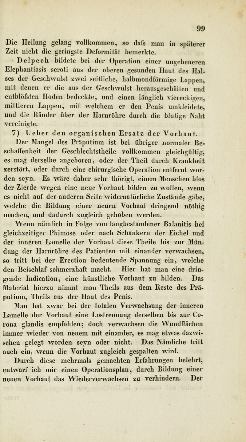 Die Heilung gelang vollkommen, so dafs man in späterer Zeit nicht die geringste Deformität bemerkte. Dclpcch bildete bei der Operation einer ungeheueren Elephantiasis scroti aus der oberen gesunden Haut des Hal- ses der Geschwulst zwei seitliche, halbmondförmige Lappen, mit denen er die aus der Geschwulst herausgeschälten und cntblöfsten Hoden bedeckte, und einen länglich viereckigen, mittleren Lappen, mit welchem er den Penis umkleidete, und die Ränder über der Harnröhre durch die blutige Naht vereinigte. 7) Ucber den organischen Ersatz der Vorhaut. Der Mangel des Präputium ist bei übriger normaler Be- schaffenheit der Geschlechtstheile vollkommen gleichgültig, es mag derselbe angeboren, oder der Theil durch Krankheit zerstört, oder durch eine chirurgische Operation entfernt w^or- den seyn. Es v^äre daher sehr thörigt, einem Menschen blos der Zierde wegen eine neue Vorhaut bilden zu wollen, wenn es nicht auf der anderen Seite w^idernatürliche Zustände gäbe, welche die Bildung einer neuen Vorhaut dringend nöthig machen, und dadurch zugleich gehoben werden. Wenn nämlich in Folge von langbestandener Balanitis bei gleichzeitiger Phimose oder nach Schankern der Eichel und der inneren Lamelle der Vorhaut diese Theile bis zur Mün- dung der Harnröhre des Patienten mit einander verwachsen, so tritt bei der Erection bedeutende Spannung ein, welche den Beischlaf schmerzhaft macht. Hier hat man eine drin- gende Indication, eine künstliche Vorhaut zu bilden. Das Material hierzu nimmt man Theils aus dem Reste des Prä- putium, Tlieils aus der Haut des Penis. Man hat zwar bei der totalen Verwachsung der inneren Lamelle der Vorhaut eine Lostrennung derselben bis zur Co- rona glandis empfohlen; doch verwachsen die Wundflächen immer w^ieder von neuem mit einander, es mag etwas dazwi- schen gelegt worden seyn oder nicht. Das Nämliche tritt auch ein, wenn die Vorhaut zugleich gespalten wird. Durch diese mehrmals gemachten Erfahrungen belehrt, entwarf ich mir einen Operationsplan, durch Bildung einer neuen Vorhaut das Wiederverwachsen zu verhindern. Der