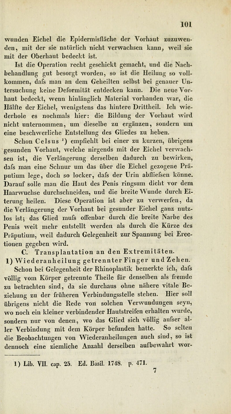 wunden Eichel die Epidermisfläclie der Vorhaut zuzuwen- den, mit der sie natürlich nicht verwachsen kann, weil sie mit der Oberhaut bedeckt ist. Ist die Operation recht geschickt gemacht, und die Nach- behandlung gut besorgt worden, so ist die Heilung so voll- kommen, dafs man an dem Geheilten selbst bei genauer Un- tersuchung keine Deformität entdecken kann. Die neue Vor- haut bedeckt, wenn hinlänglich Material vorhanden war, die Hälfte der Eichel, wenigstens das hintere Drittheil. Ich wie- derhole es nochmals hier: die Bildung der Vorhaut wird nicht unternommen, um dieselbe zu ergänzen, sondern um eine beschwerliche Entstellung des Gliedes zu heben. Schon C eis US ^) empfiehlt bei einer zu kurzen, übrigens gesunden Vorhaut, welche nirgends mit der Eichel verwach- sen ist, die Verlängerung derselben dadurch zu bewirken, dafs man eine Schnur um das über die Eichel gezogene Prä- putium lege, doch so locker, dafs der Urin abfliefsen könne. Darauf solle man die Haut des Penis ringsum dicht vor dem Haarwuchse durchschneiden, und die breite Wunde durch Ei- terung heilen. Diese Operation ist aber zu verwerfen, da die Verlängerung der Vorhaut bei gesunder Eichel ganz nutz- los ist; das Glied mufs offenbar durch die breite Narbe des Penis weit mehr entstellt werden als durch die Kürze des Präputium, weil dadurch Gelegenheit zur Spannung bei Erec- tionen gegeben wird. C. Transplantation an den Extremitäten. 1) Wiederanheilung getrennter Finger und Zehen. Schon bei Gelegenheit der Rhinoplastik bemerkte ich, dafs völlig vom Körper getrennte Theile für denselben als fremde zu betrachten sind, da sie durchaus ohne nähere vitale Be- ziehung zu der früheren Verbindungsstelle stehen. Hier soll übrigens nicht die Rede von solchen Verwundungen seyu, wo noch ein kleiner verbindender Hautstreifen erhalten wurde, sondern nur von denen, wo das Glied sich völlig aufser al- ler Verbindung mit dem Körper befunden hatte. So selten die Beobachtungen von Wiederanheilungen auch sind, so ist dennoch eine ziemliche Anzahl derselben aufbewahrt wor- 1) Lib. VII. cap. 25. Ed. BasU. 1748. p. 471. 7