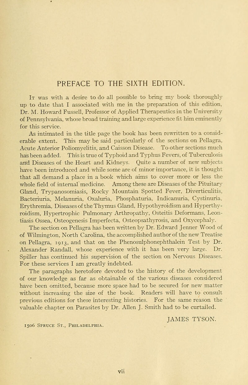 It was with a desire to do all possible to bring my book thorough!}' up to date that I associated with me in the preparation of this edition, Dr. M. Howard Fussell, Professor of Applied Therapeutics in the University of Pennsylvania, whose broad training and large experience fit him eminently for this service. As intimated in the title page the book has been rewritten to a consid- erable extent. This may be said particularly of the sections on Pellagra, Acute Anterior Poliomyelitis, and Caisson Disease. To other sections much has been added. This is true of Typhoid and Typhus Fevers, of Tuberculosis and Diseases of the Heart and Kidneys. Qmte a number of new subjects have been introduced and while some are of minor importance, it is thought that all demand a place in a book which aims to cover more or less the whole field of internal medicine. Among these are Diseases of the Pituitary Gland, Trypanosomiasis, Rocky Mountain Spotted Fever, Diverticuhtis, Bacteriuria, Melaniuia, Oxaltiria, Phosphaturia, Indicanuria, Cystinuria, Erythremia, Diseasesof the Thymus Gland, Hypothyroidism and Hyperthy- roidism, Hypertrophic Pulmonary Arthropathy, Osteitis Deformans, Leon- tiasis Ossea, Osteogenesis Imperfecta, Osteopsathyrosis, and Oxycephaly. The section on Pellagra has been written by Dr. Edward Jenner Wood of of Wilmington, North Carolina, the accomplished author of the new Treatise on Pellagra, 1913, and that on the Phenosulphonephthalein Test by Dr. Alexander Randall, whose experience with it has been very large. Dr. Spiller has continued his supervision of the section on Nervous Diseases. For these services I am greatly indebted. The paragraphs heretofore devoted to the historj^ of. the development of our knowledge as far as obtainable of the various diseases considered have been omitted, because more space had to be secured for new matter without increasing the size of the book. Readers will have to consult previous editions for these interesting histories. For the same reason the valuable chapter on Parasites by Dr. Allen J. Smith had to be curtailed. JAMES TYSON. 1506 Spruce St., Philadelphia.