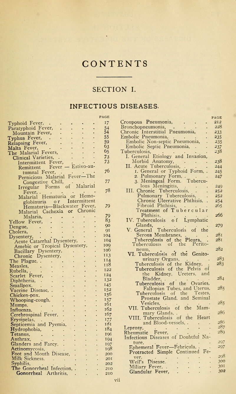 CONTENTS SECTION I. INFECTIOUS DISEASES. Typhoid Fever, . Paratyphoid Fever, Mountain Fever, Typhus Fever, Relapsing Fever, Malta Fever, The Malarial Fevers, Clinical Varieties, .... Intermittent Fever, Remittent Fever — Estivo-au- tumnal Fever, . . ■ • Pernicious Malarial Fever—The Congestive Chill, Irregular Forms of Malarial Fever, Malarial Hematuria or Hemo- globinuria o r Intermittent Hematuria—Blackwater Fever, Malarial Cachexia or Chronic Malaria, Yellow Fever, Dengue, Cholera, Dysentery, . . . - Acute Catarrhal Dysentery, Amebic or Tropical Dysentery Bacillary Dysentery, Chronic Dysentery, The Plague, . Measles, Rubella, . Scarlet Fever, Diphtheria, . Smallpox, Vaccine Disease, . Chicken-pox, Whooping-cough, Mumps, Influenza, Cerebrospinal Fever, Erysipelas, Septicemia and Pyemia, Hydrophobia, Tetanus, Anthrax, Glanders and Farcy, Actinomycosis, Foot and Mouth Disease, Milk Sickness. Syphilis, The Gonorrheal Infection, Gonorrheal Arthritis, 17 54 54 55 59 63 65 7Z 72, 76 77 78 79 79 83 90 91 104 104 109 106 113 114 118 122 124 132 145 152 156 157 161 162 167 177 181 184 190 194 197 198 200 201 202 210 210 PAGE Croupous Pneumonia, . . . 212 Bronchopneumonia, .... 228 Chronic Interstitial Pneumonia, . 22,z Embolic Pneumonia, .... 235 Embolic Non-septic Pneumonia, . 235 Embolic Septic Pneumonia, . . 237 Tuberculosis, 238 I. General Etiology and Invasion, Morbid Anatomy, . . . 238 II. Acute Tuberculosis, . . . 244 1. General or Typhoid Form, . 245 2. Pulmonary Form, . . . 247 3. Meningeal Form. Tubercu- lous Meningitis, . . . 249 III. Chronic Tuberculosis, . . 252 Pulmonary Tuberculosis, . 252 Chronic Ulcerative Phthisis, . 254 Fibroid Phthisis, . . . 265 Treatment of Tubercular Phthisis, . . . . 266 IV. Tuberculosis o f Lymphatic Glands, 279 V. General Tuberculosis of the Serous Membranes, . . . 281 Tuberculosis of the Pleura, . 281 Tuberculosis of the Perito- neum, . ... 282 VI. Tuberculosis of the Genito- urinary Organs, . . . 283 Tuberculosis of the Kidney, . 283 Tuberculosis of the Pelvis of the Kidney, Ureters, and Bladder, 284 Tuberculosis of the Ovaries, Fallopian Tubes, and Uterus, 285 Tuberculosis of the Testes, Prostate Gland, and Seminal Vesicles 285 VII. Tuberculosis of the Mam- mary Glands 286 VIII. Tuberculosis of the Heart and Blood-vessels, . . . 286 Leprosy, 287 Rheumatic Fever, .... 289 Infectious Diseases of Doubtful Na- ture ^97 Ephemeral Fever—Febricula, . . 297 Protracted Simple Continued Fe- ver 298 Weil's Disease 300 Miliary Fever 30i Glandular Fever, . . . • 302