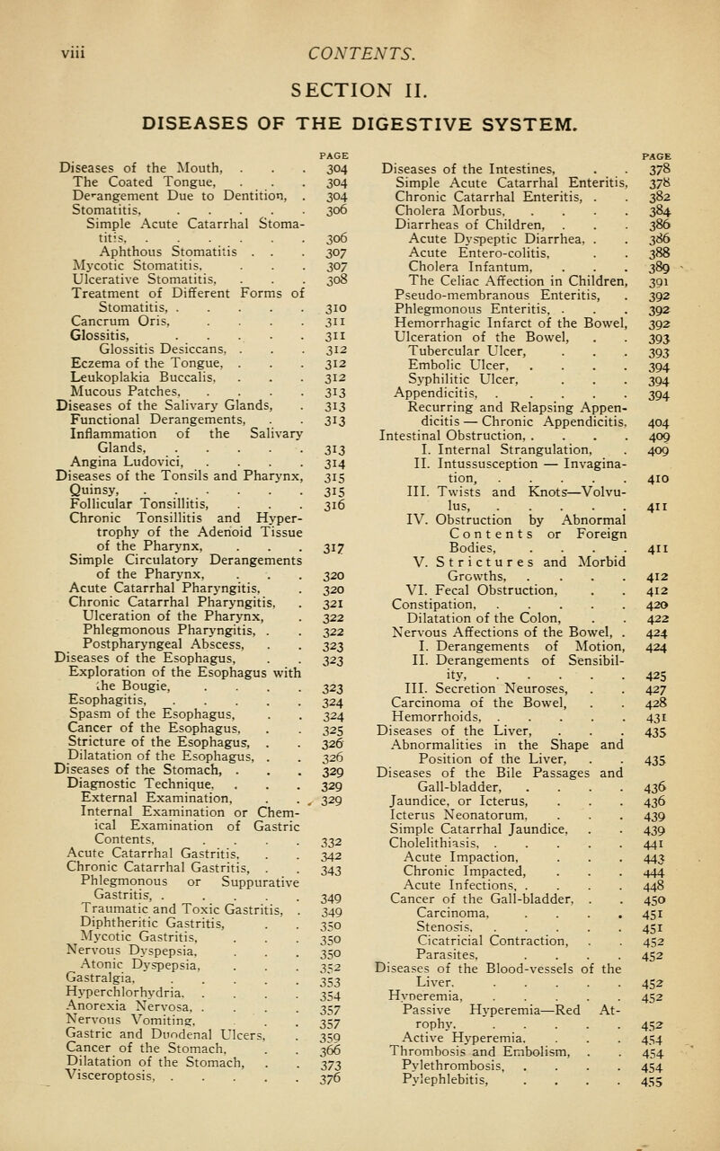 SECTION II. DISEASES OF THE DIGESTIVE SYSTEM. Diseases of the Mouth, The Coated Tongue, Dc-angement Due to Dentition, Stomatitis, .... Simple Acute Catarrhal Stoma titis Aphthous Stomatitis . . Mycotic Stomatitis. Ulcerative Stomatitis, Treatment of Different Forms of Stomatitis, .... Cancrum Oris, Glossitis, Glossitis Desiccans, . Eczema of the Tongue, . Leukoplakia Buccalis. Mucous Patches. Diseases of the Salivary Glands, Functional Derangements, Inflammation of the Salivary Glands, .... Angina Ludovici, Diseases of the Tonsils and Pharynx Quinsy, Follicular Tonsillitis, Chronic Tonsillitis and Hyper- trophy of the Adenoid Tissue of the Pharynx, Simple Circulatory Derangements of the Pharynx, Acute Catarrhal Pharyngitis, Chronic Catarrhal Pharyngitis Ulceration of the Pharynx, Phlegmonous Pharyngitis, Postpharyngeal Abscess, Diseases of the Esophagus, Exploration of the Esophagus with ;he Bougie, Esophagitis, Spasm of the Esophagus, Cancer of the Esophagus, Stricture of the Esophagus, Dilatation of the Esophagus, Diseases of the Stomach, . Diagnostic Technique. External Examination. Internal Examination or Chem- ical Examination of Gastric Contents. Acute Catarrhal Gastritis. Chronic Catarrhal Gastritis Phlegmonous or Suppurative Gastritis, . ... Traumatic and Toxic Gastritis, Diphtheritic Gastritis, Mycotic Gastritis, Nervous Dyspepsia, Atonic D^'spepsia, Gastralgia. Hyperchlorhydria. Anorexia Nervosa. . Nervous Vomiting-. Gastric and Duodenal Ulcers Cancer of the Stomach, Dilatation of the Stomach, Visceroptosis, . PAGE 304 304 304 306 306 307 307 308 310 311 311 312 312 312 313 313 313 3^3 314 315 315 316 317 320 320 321 322 322 323 323 323 324 324 325 326 326 329 329 329 332 342 343 349 349 350 350 350 352 353 354 357 357 359 366 373 376 Diseases of the Intestines, Simple Acute Catarrhal Enteritis, Chronic Catarrhal Enteritis, . Cholera Morbus, Diarrheas of Children, Acute Dyspeptic Diarrhea, . Acute Entero-colitis, Cholera Infantum, The Celiac Affection in Children Pseudo-membranous Enteritis, Phlegmonous Enteritis, . Hemorrhagic Infarct of the Bowel Ulceration of the Bowel, Tubercular Ulcer, Embolic Ulcer, Syphilitic Ulcer, Appendicitis, .... Recurring and Relapsing Appen dicitis — Chronic Appendicitis Intestinal Obstruction, . I. Internal Strangulation, II. Intussusception — Invagina tion, .... III. Twists and Knots—Volvu lus, .... IV. Obstruction by Abnormal Contents or Foreign Bodies, . . . . V. Strictures and Morbid Growths, VI. Fecal Obstruction, Constipation, .... Dilatation of the Colon, Nervous Affections of the Bowel, I. Derangements of Motion, II. Derangements of Sensibil- ity, III. Secretion Neuroses, Carcinoma of the Bowel, Hemorrhoids, Diseases of the Liver, Abnormalities in the Shape and Position of the Liver, Diseases of the Bile Passages and Gall-bladder, . Jaundice, or Icterus, Icterus Neonatorum, Simple Catarrhal Jaundice, Cholelithiasis, . Acute Impaction, Chronic Impacted, Acute Infections, . Cancer of the Gall-bladder, Carcinoma, Stenosis, Cicatricial Contraction, Parasites, Diseases of the Blood-vessels of the Liver. Hyoeremia, Passive Hj-peremia—Red At- rophj. Active Hyperemia. Thrombosis and Embolism, Pylethrombosis, Pylephlebitis,