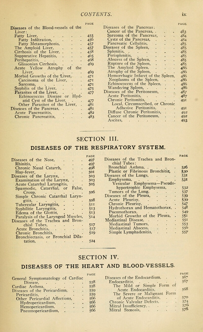 Diseases of the Blood-vessels of the Liver: Fatty Liver, .... Fatty Infiltration, Fatty Metamorphosis, The Amyloid Liver, Cirrhosis of the Liver, . Suppurative Hepatitis, Perihepatitis, .... Glissonian Cirrhosis, Acute Yellow Atrophy of the Liver, .... Morbid Growths of the Liver, Carcinoma of the Liver, Sarcoma, .... Syphilis of the Liver, Parasites of the Liver, Echinococcus Disease or Hyd atid Cyst of the Liver, Other Parasites of the Liver, Diseases of the Pancreas, . Acute Pancreatitis, Chronic Pancreatitis, Diseases of the Pancreas: Cancer of the Pancreas, . 455 Sarcoma of the Pancreas, 456 Cysts of the Pancreas, 457 Pancreatic Cellulitis, 457 Diseases of the Spleen, 458 Splenitis, ..... 465 Perisplenitis, .... 468 Abscess of the Spleen, 469 Rupture of the Spleen, The Amyloid Spleen, 469 Atrophy of the Spleen, 471 Hemorrhagic Infarct of the Spleen 471 Neoplasms of the Spleen, 471 Echinococcus of the Spleen, . 475 Wandering Spleen, . 477 Diseases of the Peritoneum, Acute Peritonitis, 477 Chronic Peritonitis, 481 Local, Circumscribed, or Chronic 481 Adhesive Peritonitis, 482 Diffuse Chronic Peritonitis, . 483 Cancer of the Peritoneum, Ascites, . . . . 483 484 484 485 485 485 485 485 485 486 486 486 486 486 486 487 487 491 491 492 492 495 SECTION III. DISEASES OF THE RESPIRATORY SYSTEM. PAGE Diseases of the Nose, . . . 497 Rhinitis, 497 Chronic Nasal Catarrh, . . 498 Hay-fever, 501 Diseases of the Larynx, . . . 503 Examination of the Larynx, . . 503 Acute Catarrhal Laryngitis, . . 505 Spasmodic, Catarrhal, or False, Croup 506 Simple Chronic Catarrhal Laryn- gitis, 508 Tubercular Laryngitis, . . ■ SH Syphilitic Laryngitis, . . . 513 Edema of the Glottis, . . .513 Paralysis of the Laryngeal Muscles, 514 Diseases of the Trachea and Bron- chial Tubes 517 Acute Bronchitis 5^7 Chronic Bronchitis, . • . 5i9 Bronchiectasis, or Bronchial Dila- tation, 524 Diseases of the Trachea and Bron chial Tubes: Bronchial Asthma, . Plastic or Fibrinous Bronchitis, Diseases of the Lungs, Emphysema, .... Vesicular Emphysema—Pseudo hypertrophic Emphysema, Tumors of the Lung, Diseases of the Pleura, Acute Pleurisy, . . . Chronic Pleurisy, Hydrothorax and Hematothorax, Pneumothorax, Morbid Growths of the Pleura, Mediastinal Disease, . Mediastinal Tumors, Mediastinal Abscess, Simple Lymphadenitis, 526 530 531 531 532 537 539 53^ 547 548 54^ 551 .551 553 556 557 SECTION IV. DISEASES OF THE HEART AND BLOOD-VESSELS. General Symptomatology of Cardiac Disease, .... Cardiac Asthma. Di=;eases of the Pericardium, Pericarditis, .... Other Pericardial Affections, Hydropericardium, Hemopericardium, Pneumopericardium, 'AGE PAGE Diseases of the Endocardium, . . 507 558 Endocarditis, 567 558 The Mild or Simple Form of 559 Acute Endocarditis, . - 568 559 The Severe or Malignant Form 566 of Acute Endocarditis, . . 570 566 Chronic Valvular Defects, . . 574 566 Mitral Insufficiency 57» 566 Mitral Stenosis, . . . • 57^