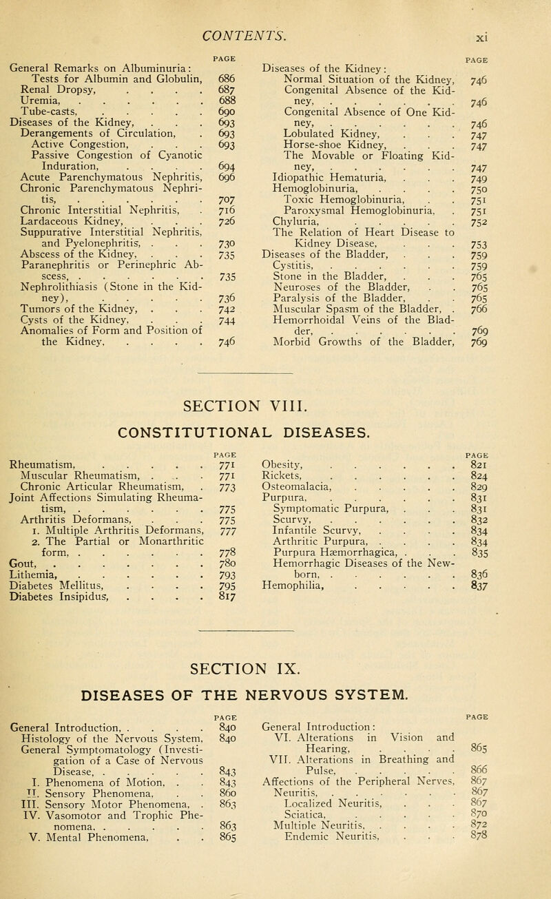 General Remarks on Albuminuria: Tests for Albumin and Globulin, Renal Dropsy, Uremia, Tube-casts, .... Diseases of the Kidney, Derangements of Circulation, Active Congestion, Passive Congestion of Cyanotic Induration, . . . . Acute Parenchymatous Nephritis, Chronic Parenchymatous Nephri- tis, Chronic Interstitial Nephritis, Lardaceous Kidney, Suppurative Interstitial Nephritis, and Pyelonephritis, . Abscess of the Kidney, Paranephritis or Perinephric Ab- scess, Nephrolithiasis (Stone in the Kid- ney), . . Tumors of the Kidney, Cysts of the Kidney, Anomalies of Form and Position of the Kidney 686 687 688 690 693 693 693 696 707 716 726 730 735 735 736 742 744 746 Diseases of the Kidney: Normal Situation of the Kidney, 746 Congenital Absence of the Kid- ney, 746 Congenital Absence of One Kid- ney, 746 Lobulated Kidney, . . . 747 Horse-shoe Kidney, . . . 747 The Movable or Floating Kid- ney, ...... 747 Idiopathic Hematuria, . . . 749 Hemoglobinuria, .... 750 Toxic Hemoglobinuria, . . 751 Paroxysmal Hemoglobinuria, . 751 Chyluria, 752 The Relation of Heart Disease to Kidney Disease, . . . 753 Diseases of the Bladder, . . . 759 Cystitis, 759 Stone in the Bladder, . . . 765 Neuroses of the Bladder, . . 765 Paralysis of the Bladder, . 765 Muscular Spasm of the Bladder, . 766 Hemorrhoidal Veins of the Blad- der, 769 Morbid Growths of the Bladder, 769 SECTION VIII. CONSTITUTIONAL DISEASES. PAGE Rheumatism, 771 Muscular Rheumatism, . . . 771 Chronic Articular Rheumatism, . 77^ Joint Affections Simulating Rheuma- tism, 775 Arthritis Deformans, . . . 775 1. Multiple Arthritis Deformans, 777 2. The Partial or Monarthritic form, 778 Gout, 780 Lithemia, 793 Diabetes Mellitus, . . . -795 Diabetes Insipidus, .... 817 Obesity, .... . 821 Rickets, .... . 824 Osteomalacia, . 829 Purpura . 831 Symptomatic Purpura, - 831 Scurvy, .... . 832 Infantile Scurvy, . 834 Arthritic Purpura, . . 834 Purpura Hsemorrhagica, . • 835 Hemorrhagic Diseases of the ^lew- born . 836 Hemophilia, . 837 SECTION IX. DISEASES OF THE NERVOUS SYSTEM. General Introduction, .... Histology of the Nervous System, General Symptomatology (Investi- gation of a Case of Nervous Disease, I. Phenomena of Motion, . II. Sensory Phenomena, III. Sensory Motor Phenomena, . IV. Vasomotor and Trophic Phe- nomena V. Mental Phenomena, PAGE 840 General Introduction: PAGE 840 VI. Alterations in Vision and Hearing, 865 VII. Alterations in Breathing and 843 Pulse, .... 866 843 Affections of the Peripheral Nerves, 867 860 Neuritis 867 86s Localized Neuritis, 867 Sciatica, .... 870 863 Multiole Neuritis, . 872 865 Endemic Neuritis, 878