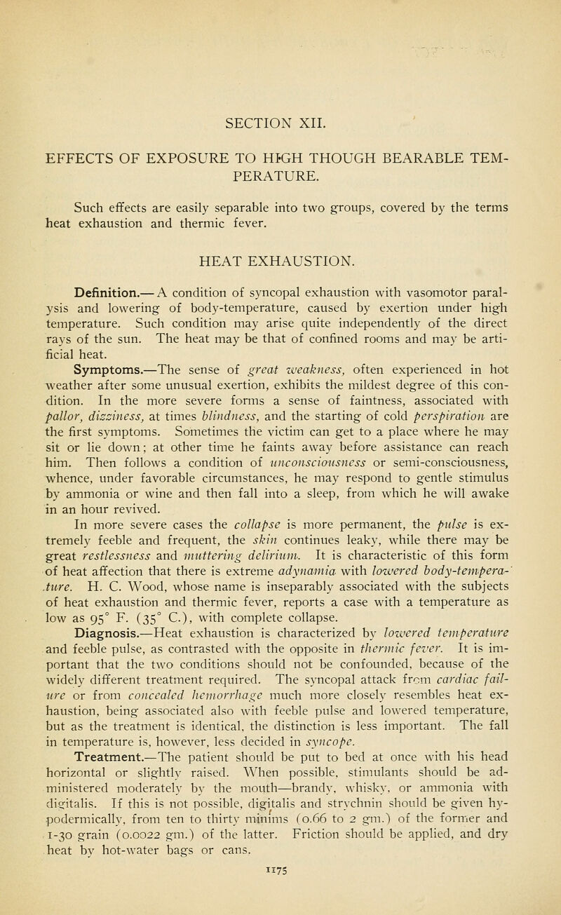 EFFECTS OF EXPOSURE TO HfGH THOUGH BEARABLE TEM- PERATURE. Such effects are easily separable into two groups, covered by the terms heat exhaustion and thermic fever. HEAT EXHAUSTION. Definition.— A condition of syncopal exhaustion with vasomotor paral- ysis and lowering of body-temperature, caused by exertion under high temperature. Such condition may arise quite independently of the direct rays of the sun. The heat may be that of confined rooms and may be arti- ficial heat. Symptoms.—The sense of great zveakness, often experienced in hot weather after some unusual exertion, exhibits the mildest degree of this con- dition. In the more severe forms a sense of faintness, associated with pallor, dissiness, at times blindness, and the starting of cold perspiration are the first symptoms. Sometimes the victim can get to a place where he may sit or lie down; at other time he faints away before assistance can reach him. Then follows a condition of unconsciousness or semi-consciousness, whence, under favorable circumstances, he may respond to gentle stimulus by ammonia or wine and then fall into a sleep, from which he will awake in an hour revived. In more severe cases the collapse is more permanent, the pulse is ex- tremely feeble and frequent, the skin continues leaky, while there may be great restlessness and muttering delirium. It is characteristic of this form of heat affection that there is extreme adynamia with lowered body-tempera-' .ture. H. C. Wood, whose name is inseparably associated with the subjects of heat exhaustion and thermic fever, reports a case with a temperature as low as 95° F. (35° C), with complete collapse. Diagnosis.—Heat exhaustion is characterized by lowered temperature and feeble pulse, as contrasted with the opposite in thermic fever. It is im- portant that the two conditions should not be confounded, because of the widely different treatment required. The syncopal attack from cardiac fail- ure or from concealed hemorrhage much more closely resembles heat ex- haustion, being associated also with feeble pulse and lowered temperature, but as the treatment is identical, the distinction is less important. The fall in temperature is, however, less decided in syncope. Treatment.—The patient should be put to bed at once with his head horizontal or slightly raised. When possible, stimulants should be ad- ministered moderately by the mouth—brandy, whisky, or ammonia with digitalis. If this is not possible, digitalis and strychnin should be given hy- podermically, from ten to thirty minmis (0.66 to 2 gm.) of the former and 1-30 grain (0.0022 gm.) of the latter. Friction should be applied, and dry heat by hot-water bags or cans.