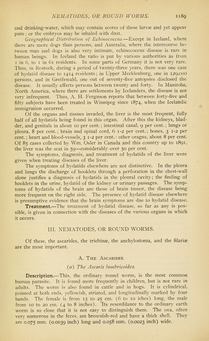 and drinking-water, which may contain scores of these larvae and yet appear pure; or the embryos may be inhaled with dust. Geographical Distribution of Echinococciis.—Except in Iceland, where there are more dogs than persons, and Australia, where the mtercourse be- tween man and dogs is also very intimate, echinococcus disease is rare in human beings. In Iceland the ratio is put by various authorities as from I in 6. to I in 61 residents. In some parts of Germany it is not very rare. Thus, in Rostock, during a period of twenty-three years, there was one case of hydatid disease to 1414 residents; in Upper Mecklenburg, one in 129,000 persons, and in Greifswald, one out of seventy-five autopsies disclosed the disease. It usually affects persons between twenty and forty. In Manitoba, North America, where there are settlements by Icelanders, the disease is not very infrequent. Thus, A. H. Ferguson reports that between forty-five and fifty subjects have been treated in Winnipeg since 1874, when the Icelandic immigration occurred. Of the organs and tissues invaded, the liver is the most frequent, fully half of all hydatids being found in this organ. After this the kidneys, blad- der, and genitals in about 10 per cent.; intestinal canal, 9 per cent.; lungs or pleura, 8 per cent.; brain and spinal cord, 6 1-2 per cent.; bones, 3 1-2 per cent.; heart and blood-vessels, 31-2 per cent.: other oragns, about 8 per cent. Of 85 cases collected by Wm. Osier in Canada and this country up to 1891, the liver was the seat in 59—considerably over 50 per cent. The symptoms, diagnosis, and treatment of hydatids of the liver were given when treating diseases of the liver. The symptoms of hydatids elsewhere are not distinctive. In the pleura and lungs the discharge of booklets through a perforation in the chest-wall alone justifies a diagnosis of hydatids in the pleural cavity; the finding of booklets in the urine, hydatid of the kidney or urinary passages. The symp- toms of hydatids of the brain are those of brain tumor, the disease being more frequent on the right side. The presence of hydatid disease elsewhere is presumptive evidence that the brain symptoms are due to hydatid disease. Treatment.—The treatment of hydatid disease, so far as any is pos- sible, is given in connection with the diseases of the various organs in which it occurs. III. NE^IATODES, OR ROUXD WORMS. Of these, the ascarides, the trichinae, the anchylostoma, and the filariae are the most important. A. The Ascarides. (a) The Ascaris hiinhricoides. Description.—This, the ordinary round worm, is the most common human parasite. It is found more frequently in children, but is not rare in adults. The worm is also found in cattle and in hogs. It is cylindrical, pointed at both ends, yellowish, striated, and longitudinally marked by four bands. The female is from 15 to 25 cm. (6 to 10 iclies) long, the male from 10 to 20 cm. (4 to 8 inches). 'Its resemblance to the ordinary earth worm is so close that it is not easy to distinguish them. The ova, often verv numerous in the feces, are brownish-red and have a thick shell. They are 0.075 mm. (0.0039 inch) long and 0.058 mm. (0.0023 inch) wide.