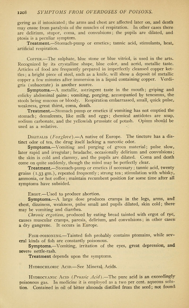 gering as if intoxicated; the arms and chest are affected later on, and death may ensue from paralysis of the muscles of respiration. In other cases there are delirium, stupor, coma, and convulsions; the pupils are dilated, and ptosis is a peculiar symptom. Treatment.—Stomach-pump or emetics; tannic acid, stimulants, heat, artificial respiration. Copper.—The sulphate, blue stone or blue vitriol, is used in the artSv. Recognized by its crystalline shape, blue color, and acrid, metallic taste. Articles of food are frequently prepared in imperfectly cleansed copper ket- tles ; a bright piece of steel, such as a knife, will show a deposit bi metallic copper a few minutes after immersion in a liquid containing copper. Verdi- gris (subacetate) is another source. Symptoms.—A metallic, astringent taste in the mouth; griping andi colicky abdominal pains; vomiting, purging, accompanied by tenesmus, the stools being mucous or bloody. Respiration embarrassed, small, quick pulse,, weakness, great thirst, coma, death. Treatment.—Stomach pump or emetics if vomiting has not emptied the stomach; demulcents, like milk and eggs; chemical antidotes are soap, sodium carbonate, and the yellowish prussiate of potash. Opium should be used as a sedative. Digitalis {Foxglove).—A native of Europe. The tincture has a dis- tinct odor of tea, the drug itself lacking a narcotic odor. Symptoms.—Vomiting and purging of green material; pulse slow, later rapid and irregular; headache, occasionally delirium and convulsions; the skin is cold and clammy, and the pupils are dilated. Coma and death come on quite suddenly, though the mind may be perfectly clear. Treatment.—Stomach-pump or emetics if necessary; tannic acid, twenty grains (1.33 gm.), repeated frequently; strong tea; stimulation with whisky,, ammonia, or hot coffee; maintain recumbent position for some time after all. symptoms have subsided. Ergot.—Used to produce abortion. Symptoms.—^A large dose produces cramps in the legs, arms, and', chest, dizziness, weakness, pulse small and pupils dilated, skin cold; there- may be vomiting and diarrhea. Chronic ergotism, produced by eating bread tainted with ergot of rye,, causes muscular cramps, paresis, delirium, and convulsions; in other cases; a dry gangrene. It occurs in Europe. Fish-poisoning.—Tainted fish probably contains ptomains, while sev- eral kinds of fish are constantly poisonous. Symptoms.—Vomiting, irritation of the eyes, great depression, and severe nettle-rash. Treatment depends upon the symptoms. Hydrochloric Acid.—See Mineral Acids. Hydrocyanic Acid (Pnissic Acid).—The pure acid is an exceedingly poisonous gas. In medicine it is employed as a two per cent, aqueous solu- tion. Contained in oil of bitter almonds distilled from the seed; not fourrdi