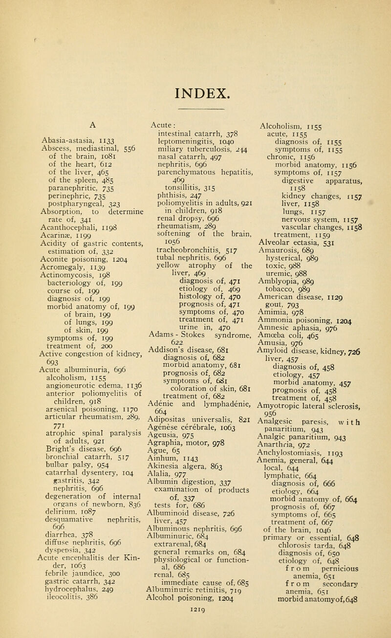 INDEX. Abasia-astasia, 1133 Abscess, mediastinal, 556 of the brain, 1081 of the heart, 612 of the liver, 465 of the spleen, 485 paranephritic, 735 perinephric, 735 postpharyngeal, 323 Absorption, to determine rate of, 341 Acanthocephali, 1198 Acarinae, 1199 Acidity of gastric contents, estimation of, 23^ Aconite poisoning, 1204 Acromegaly, 1139 Actinomycosis, 198 bacteriology of, 199 course of, 199 diagnosis of, 199 morbid anatomy of, 199 of brain, 199 of lungs, 199 of skin, 199 symptoms of, 199 treatment of, 200 Active congestion of kidney, 693 Acute albuminuria, 696 alcoholism, 1155 angioneurotic edema, 1136 anterior poliomyelitis of children, 918 arsenical poisoning, 1170 articular rheumatism, 289, 771 atrophic spinal paralysis of adults, 921 Bright's disease, 696 bronchial catarrh, 517 bulbar palsy, 954 catarrhal dysentery, 104 gastritis, 342 nephritis, 696 degeneration of internal organs of newborn, 836 tlelirium, 1087 desquamative nephritis, 696 diarrhea, 378 diffuse nephritis. 696 dyspepsia, 342 Acute enceohalitis der Kin- der, 1063 febrile jaundice, 300 gastric catarrh, 342 hydrocephalus, 249 ileocolitis, 386 Acute : intestinal catarrh, 378 leptomeningitis, 1040 miliary tuberculosis, 244 nasal catarrh, 497 nephritis, 696 parenchymatous hepatitis, 469 tonsillitis, 315 phthisis, 247 poliomyelitis in adults, 921 in children, 918 renal dropsy, 696 rheumatism, 289 softening of the brain, 1056 tracheobronchitis, 517 tubal nephritis, 696 yellow atrophy of the liver, 469 diagnosis of, 471 etiology of, 469 histology of, 470 prognosis of, 471 symptoms of, 470 treatment of, 471 urine in, 470 Adams - Stokes syndrome, 622 Addison's disease, 681 diagnosis of, 682 morbid anatomy, 681 prognosis of, 682 symptoms of, 681 coloration of skin, 681 treatment of, 682 Adenie and lymphadenie, 664 Adipositas universalis, 821 Agenese cerebrale, 1063 Ageusia, 975 Agraphia, motor, 978 Ague, 65 Ainhum, 1143 Akinesia algera, 863 Alalia, 977 Albumin digestion, ^27 examination of products of, 337 tests for, 686 Albuminoid disease, 726 liver, 457 Albuminous nephritis, 696 Albuminuric. 684 extrarenal, 684 general remarks on, 684 physiological or function- al, 686 renal, 685 immediate cause of, 685 Albuminuric retinitis, 719 Alcohol poisoning, 1204 I2ig Alcoholism, 1155 acute, 1155 diagnosis of, 1155 symptoms of, 1155 chronic, 1156 morbid anatomy, 1156 symptoms of, 1157 digestive apparatus, .1158 kidney changes, 1157 liver, 1158 lungs, 1157 nervous system, 1157 vascular changes, 1158 treatment, 1159 Alveolar ectasia, 531 Amaurosis, 689 hysterical, 989 toxic, 988 uremic, 988 Amblyopia, 989 tobacco, 989 American disease, 1129 gout, 793 Amimia, 978 Ammonia poisoning, 1204 Amnesic aphasia, 976 Amoeba coli, 465 Amusia, 976 Amyloid disease, kidney, 726 liver, 457 diagnosis of, 458 etiology, 457 morbid anatomy, 457 prognosis of, 458 treatment of, 458 Amyotropic lateral sclerosis, 956 Analgesic paresis, with panaritium, 943 Analgic panaritium, 943 Anarthfia, 972 Anchylostomiasis, 1193 Anemia, general, 644 local, 644 lymphatic, 664 diagnosis of, 666 etiolo.g}', 664 morbid anatomy of, 664 prognosis of, 667 symptoms of, 665 treatment of, 667 of the brain, 1046 primary or essential, 648 chlorosis tarda, 648 diagnosis of, 650 etiology of, 648 from pernicious anemia, 651 from secondary anemia, 651 morbid anatomy of, 648