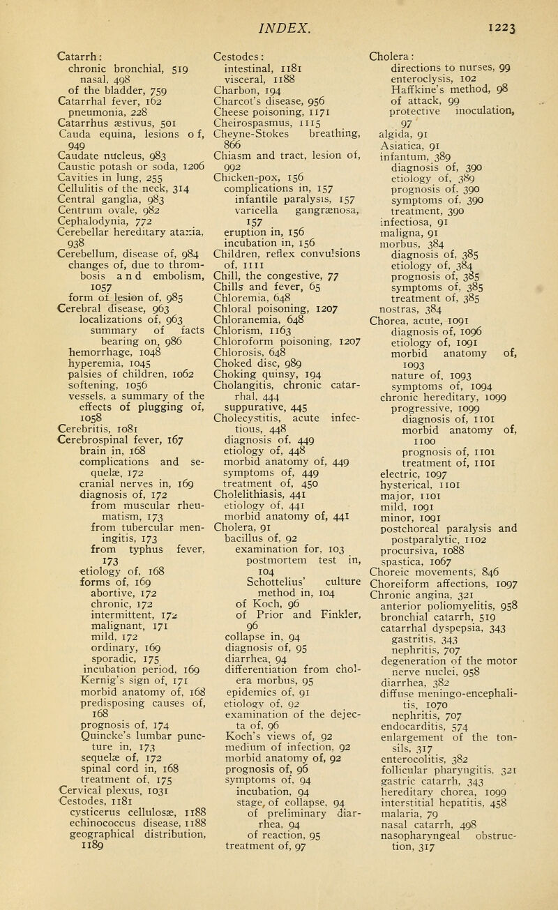 Catarrh: chronic bronchial, 519 nasal, 498 of the bladder, 759 Catarrhal fever, 162 pneumonia, 228 Catarrhus aestivus, 501 Cauda equina, lesions o f, 949 Caudate nucleus, 983 Caustic potash or soda, 1206 Cavities in lung, 255 Cellulitis of the neck, 314 Central ganglia, 983 Centrum ovale, 982 Cephalodynia, y72 Cerebellar hereditary ataxia, 938 Cerebellum, disease of, 984 changes of, due to throm- bosis and embolism, 1057 form o£ lesion of, 985 Cerebral disease, 963 localizations of, 963 summary of facts bearing on, 986 hemorrhage, 1048 hyperemia, 1045 palsies of children, 1062 softening, 1056 vessels, a summary of the effects of plugging of, 1058 Cerebritis, 1081 Cerebrospinal fever, 167 brain in, 168 complications and se- quelae, 172 cranial nerves in, 169 diagnosis of, 172 from muscular rheu- matism, 173 from tubercular men- ingitis, 173 from typhus fever, 173 ■etiology of, 168 forms of, i6g abortive, 172 chronic, 172 intermittent, 172 malignant, 171 mild, 172 ordinary, 169 sporadic, 175 incubation period, 169 Kernig's sign of, 171 morbid anatomy of, 168 predisposing causes of, 168 prognosis of, 174 Quincke's lumbar punc- ture in, 173 sequelae of, 172 spinal cord in, 168 treatment of, 175 Cervical plexus, 1031 Cestodes, 1181 cysticerus cellulosae, 1188 echinococcus disease, 1188 geographical distribution, 1189 Cestodes: intestinal, 1181 visceral, 1188 Charbon, 194 Charcot's disease, 956 Cheese poisoning, 1171 Cheirospasmus, 1115 Cheyne-Stokes breathing, 866 Chiasm and tract, lesion of, 992 Chicken-pox, 156 complications in, 157 infantile paralysis, 157 varicella gangraenosa, 157 eruption in, 156 incubation in, 156 Children, reflex convulsions of, IIII Chill, the congestive, jj Chills and fever, 65 Chloremia, 648 Chloral poisoning, 1207 Chloranemia, 648 Chlorism, 1163 Chloroform poisoning, 1207 Chlorosis, 648 Choked disc, 989 Choking quinsy, 194 Cholangitis, chronic catar- rhal, 444 suppurative, 445 Cholecystitis, acute infec- tious, 448 diagnosis of, 449 etiology of, 448 morbid anatomy of, 449 symptoms of, 449 treatment of, 450 Cholelithiasis, 441 etiology of, 441 morbid anatomy of, 441 Cholera, 91 bacillus of, 92 examination for, 103 postmortem test in, 104 Schottelius' culture method in, 104 of Koch, 96 of Prior and Finkler, 96 collapse in, 94 diagnosis of, 95 diarrhea, 94 differentiation from chol- era morbus, 95 epidemics of, 91 etiology of, 92 examination of the dejec- ta of, 96 Koch's views of, 92 medium of infection, 92 morbid anatomy of, 92 prognosis of, 96 symptoms of, 94 incubation, 94 stage, of collapse, 94 of preliminary diar- rhea, 94 of reaction, 95 treatment of, 97 Cholera: directions to nurses, 99 enteroclysis, 102 Haffkine's method, 98 of attack, 99 protective inoculation, 97 algida, 91 Asiatica, 91 infantum, 389 diagnosis of, 390 etiology of, 389 prognosis of. 390 symptoms of, 390 treatment, 390 infectiosa, 91 maligna, 91 morbus, 384 diagnosis of, 385 etiology of, 384 prognosis of, 385 symptoms of, 385 treatment of, 385 nostras, 384 Chorea, acute, 1091 diagnosis of, 1096 etiology of, 1091 morbid anatomy of, 1093 nature of, 1093 symptoms of, 1094 chronic hereditary, 1099 progressive, 1099 diagnosis of, iioi morbid anatomy of, 1100 prognosis of, IIOX treatment of, iioi electric, 1097 hysterical, iioi major, iioi mild, 1091 minor, 1091 postchoreal paralysis and postparalytic, 1102 procursiva, 1088 spastica, 1067 Choreic movements, 846 Choreiform affections, IO97 Chronic angina, 321 anterior poliomyelitis, 958 bronchial catarrh, 519 catarrhal dyspepsia, 343 gastritis. 343 nephritis, 707 degeneration of the motor nerve nuclei, 958 diarrhea, 382 diffuse meningo-encephali- tis, 1070 nephritis, 707 endocarditis, 574 enlargement of the ton- sils, 317 enterocolitis, 382 follicular pharjnigitis, 321 gastric catarrh, 343 hereditary chorea, 1099 interstitial hepatitis, 458 malaria, 79 nasal catarrh. 498 nasopharyngeal obstruc- tion, 317