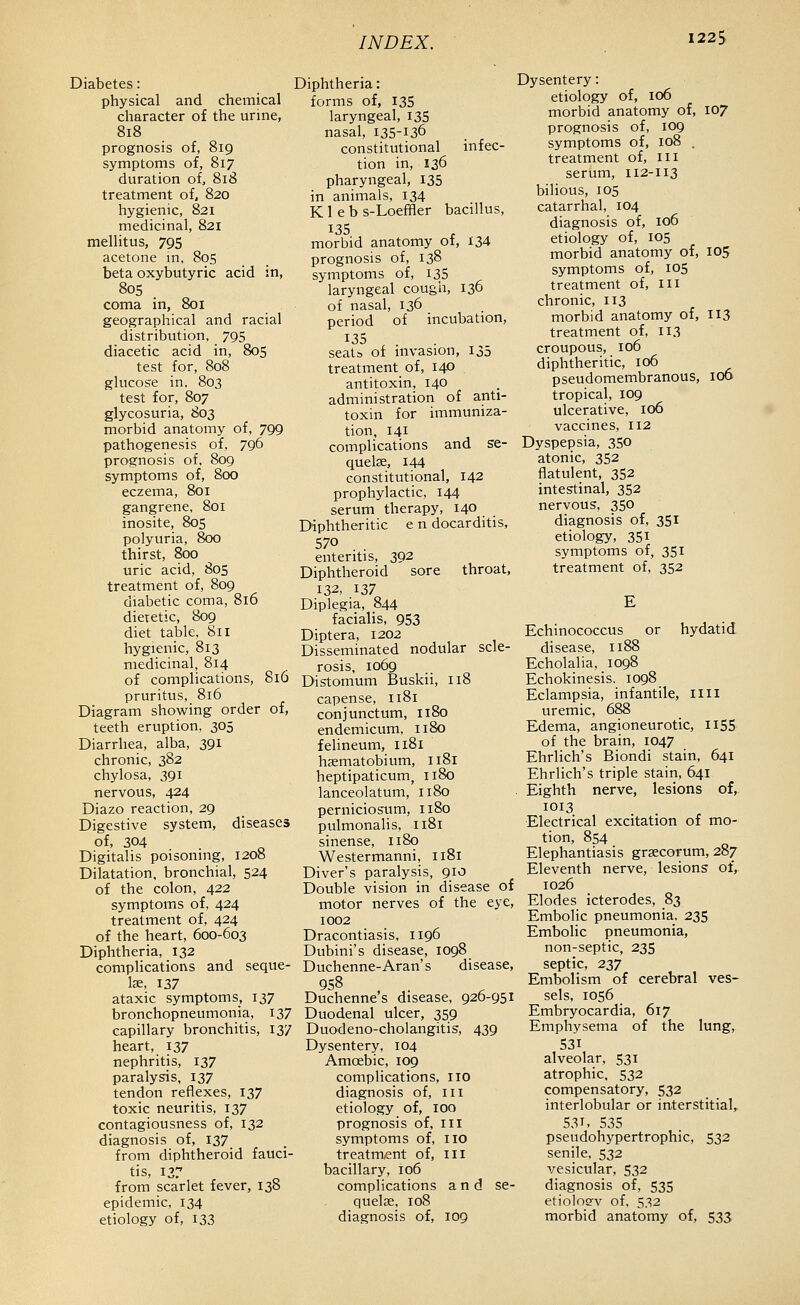 122S Diabetes: physical and chemical character of the urine, 818 prognosis of, 819 symptoms of, 817 duration of, 818 treatment of, 820 hygienic, 821 medicinal, 821 mellitus, 795 acetone m, 80s beta oxybutyric acid in, 805 . coma in, 801 geographical and racial distribution, 795 diacetic acid in, 805 test for, 808 glucose in. 803 test for, 807 glycosuria, 803 morbid anatomy of, 799 pathogenesis of, 796 prognosis of, 809 symptoms of, 800 eczema, 801 gangrene, 801 inosite, 80S polyuria, 800 thirst, 800 uric acid, 805 treatment of, 809 diabetic coma, 816 dietetic, 809 diet table, 811 hygienic, 813 medicinal, 814 of complications, 816 pruritus, 816 Diagram showing order of, teeth eruption, 305 Diarrhea, alba, 391 chronic, 382 chylosa, 391 nervous, 424 Diazo reaction, 29 Digestive system, diseases of, 304 Digitalis poisoning, 1208 Dilatation, bronchial, 524 of the colon, 422 symptoms of, 424 treatment of, 424 of the heart, 600-603 Diphtheria, 132 complications and seque- lae, 137 ataxic symptoms, 137 bronchopneumonia, 137 capillary bronchitis, 137 heart, 137 nephritis, 137 paralysis. 137 tendon reflexes, 137 toxic neuritis, 137 contagiousness of, 132 diagnosis of, 137 from diphtheroid fauci- tis, 137 from scarlet fever, 138 epidemic, 134 etiology of, 133 Diphtheria: forms of, 135 laryngeal, I35 nasal, 135-136 constitutional infec- tion in, 136 pharyngeal, 135 in animals, 134 K 1 e b s-Loeffler bacillus, 135 morbid anatomy ot, X34 prognosis of, 138 symptoms of, i35 laryngeal cough, 136 of nasal, 136 period of incubation, 135 seats of invasion, 135 treatment of, 140 antitoxin, 140 administration of anti- toxin for immuniza- tion, 141 complications and se- quelae, 144 constitutional, 142 prophylactic, 144 serum therapy, 140 . . Diphtheritic e n docarditis, 570 enteritis, 392 Diphtheroid sore throat, 132, 137 Diplegia, 844 facialis, 953 Diptera, 1202 Disseminated nodular scle- rosis, 1069 Distomum Buskii, 118 capense, 1181 conjunctum, 1180 endemicum, 1180 felineum, 1181 haematobium, 1181 heptipaticum, 1180 lanceolatum, 1180 perniciosum, 1180 pulmonalis, 1181 sinense, 1180 Westermanni, 1181 Diver's paralysis, 910 Double vision in disease of motor nerves of the eye, 1002 Dracontiasis, 1196 Dubini's disease, 1098 Duchenne-Aran's disease, 958 Duchenne s disease, 926-951 Duodenal ulcer, 359 Duodeno-cholangitis, 439 Dysentery, 104 Amoebic, 109 complications, no diagnosis of, in etiology of, 100 prognosis of, ill symptoms of, IIO treatment of, iii bacillary, 106 complications and se- quelae, 108 diagnosis of, 109 Dysentery: etiology of, 106 morbid anatomy of, 107 prognosis of, 109 symptoms of, 108 . treatment of, in serum, 112-113 bilious, los catarrhal, 104 diagnosis of, 106 etiology of, 105 morbid anatomy of, 105 symptoms of, 105 treatment of, m chronic, 113 morbid anatomy of, 113 treatment of, 113 croupous, 106 diphtheritic, 106 pseudomembranous, 106 tropical, 109 ulcerative, 106 vaccines, 112 Dyspepsia, 350 atonic, 352 flatulent, 352 intestinal, 352 nervous, 350 diagnosis of, 351 etiology, 351 symptoms of, 351 treatment of, 3S2 Echinococcus or hydatid disease, 1188 Echolalia, 1098 Echokinesis. 1098 Eclampsia, infantile, nil uremic, 688 Edema, angioneurotic, n55 of the brain, 1047 Ehrlich's Biondi stain, 641 Ehrlich's triple stain, 641 Eighth nerve, lesions of, 1013 Electrical excitation of mo- tion, 854 Elephantiasis grsecorum, 287 Eleventh nerve, lesions of, 1026 Elodes icterodes, 83 Embolic pneumonia, 235 Embolic pneumonia, non-septic, 235 septic, 237 Embolism of cerebral ves- sels, 1056 Embryocardia, 617 Emphysema of the lung, 531 alveolar, 531 atrophic, 532 compensatory, 532 interlobular or interstitial,. 531. 53S pseudohypertrophic, 532 senile, 532 vesicular, 532 diagnosis of, 535 etioloev of, 532 morbid anatomy of, 533