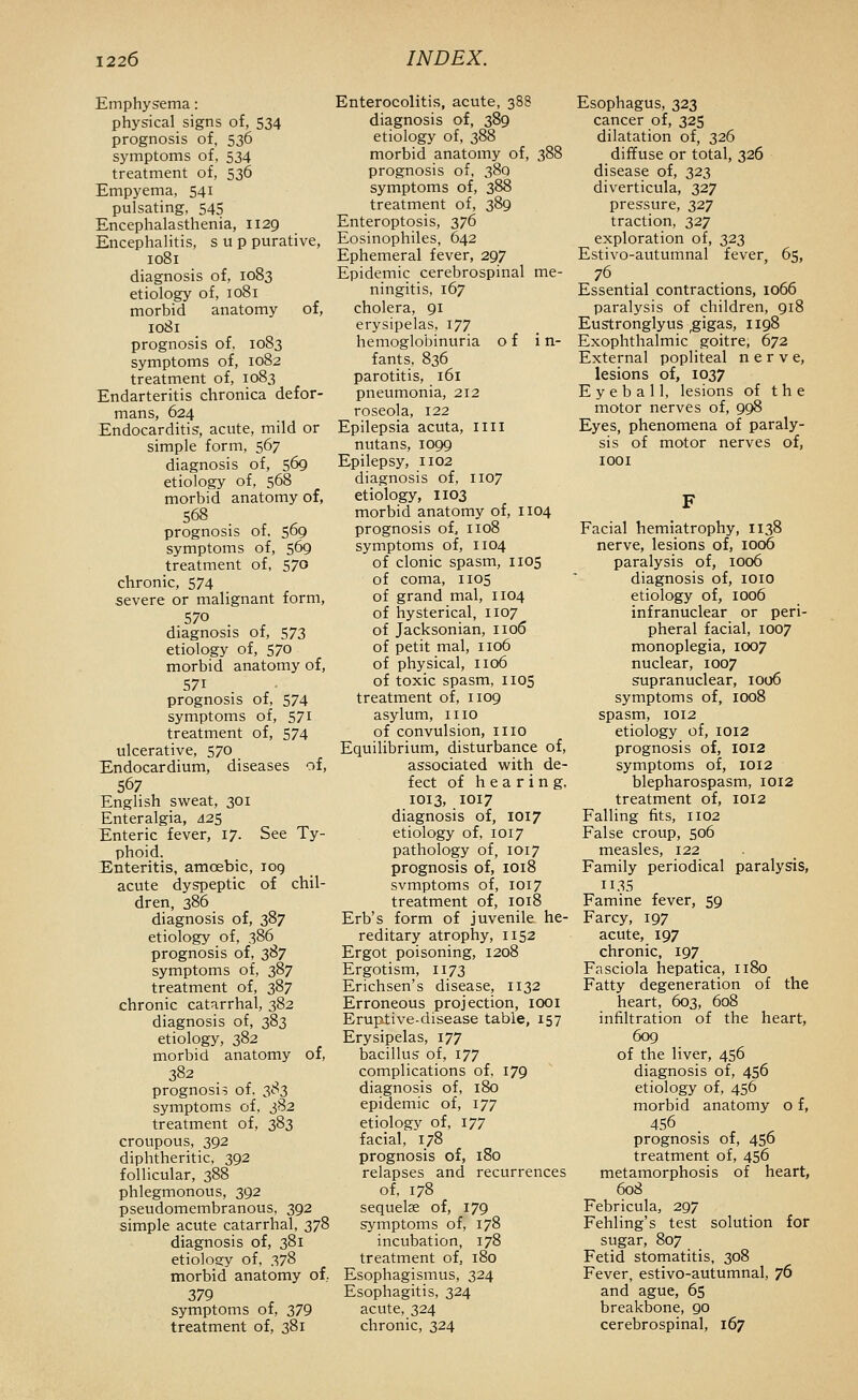 Emphysema: physical signs of, 534 prognosis of, 536 symptoms of, 534 treatment of, 536 Empyema, 541 pulsating, 545 Encephalasthenia, 1129 Encephalitis, sup purative, 1081 diagnosis of, 1083 etiology of, 1081 morbid anatomy of, 1081 prognosis of, 1083 symptoms of, 1082 treatment of, 1083 Endarteritis chronica defor- mans, 624 Endocarditis, acute, mild or simple form, 567 diagnosis of, 569 etiology of, 568 morbid anatomy of, 568 prognosis of. 569 symptoms of, 569 treatment of, 570 chronic, 574 severe or malignant form, 570 diagnosis of, 573 etiology of, 570 morbid anatomy of, 571 prognosis of, 574 symptoms of, 571 treatment of, 574 ulcerative, 570 Endocardium, diseases of, 567 English sweat, 301 Enteralgia, 425 Enteric fever, 17. See Ty- phoid. Enteritis, amoebic, 109 acute dyspeptic of chil- dren, 386 diagnosis of, 387 etiology of, 386 prognosis of, 387 symptoms of, 387 treatment of, 387 chronic catarrhal, 382 diagnosis of, 383 etiology, 382 morbid anatomy of, 382 prognosis of, 383 symptoms of, 3S2 treatment of, 383 croupous, 392 diphtheritic, 392 follicular, 388 phlegmonous, 392 pseudomembranous, 392 simple acute catarrhal, 378 diagnosis of, 381 etioloscy of, 378 morbid anatomy of 379 symptoms of, 379 treatment of, 381 Enterocolitis, acute, 388 diagnosis of, 389 etiology of, 388 morbid anatomy of, 388 prognosis of, 380 symptoms of, 388 treatment of, 389 Enteroptosis, 376 Eosinophiles, 642 Ephemeral fever, 297 Epidemic cerebrospinal me- ningitis, 167 cholera, 91 erysipelas, 177 hemoglobinuria of i n- fants, 836 parotitis, 161 pneumonia, 212 roseola, 122 Epilepsia acuta, liii nutans, 1099 Epilepsy, 1102 diagnosis of, 1107 etiology, 1103 morbid anatomy of, 1104 prognosis of, 1108 symptoms of, 1104 of clonic spasm, 1105 of coma, 1105 of grand mal, 1104 of hysterical, 1107 of Jack son ian, 1106 of petit mal, 1106 of physical, 1106 of toxic spasm, I105 treatment of, 1109 asylum, mo of convulsion, 1110 Equilibrium, disturbance of, associated with de- fect of hearing, 1013, 1017 diagnosis of, 1017 etiology of, 1017 pathology of, 1017 prognosis of, 1018 svmptoms of, 1017 treatment of, 1018 Erb's form of juvenile he- reditary atrophy, 1152 Ergot poisoning, 1208 Ergotism, 1173 Erichsen's disease, 1132 Erroneous projection, looi Erup-tive-disease table, 157 Erysipelas, 177 bacillus of, 177 complications of, 179 diagnosis of, 180 epidemic of, 177 etiology of, 177 facial, 178 prognosis of, 180 relapses and recurrences of, 178 sequelae of, 179 symptoms of, 178 incubation, 178 treatment of, 180 Esophagismus, 324 Esophagitis, 324 acute, 324 chronic, 324 Esophagus, 323 cancer of, 325 dilatation of, 326 diffuse or total, 326 disease of, 323 diverticula, 327 pressure, 327 traction, 327 exploration of, 323 Estivo-autumnal fever, 65, 76 Essential contractions, 1066 paralysis of children, 918 Eustronglyus ,gigas, 1198 Exophthalmic goitre, 672 External popliteal nerve, lesions of, 1037 Eyeball, lesions of t h e motor nerves of, 998 Eyes, phenomena of paraly- sis of motor nerves of, lOOI Facial hemiatrophy, 1138 nerve, lesions of, 1006 paralysis of, 1006 diagnosis of, loio etiology of, 1006 infranuclear or peri- pheral facial, 1007 monoplegia, 1007 nuclear, 1007 supranuclear, 1006 symptoms of, 1008 spasm, 1012 etiology of, 1012 prognosis of, 1012 symptoms of, 1012 blepharospasm, 1012 treatment of, 1012 Falling fits, 1102 False croup, 506 measles, 122 Family periodical paralysis, II35 Famine fever, 59 Farcy, 197 acute, 197 chronic, 197 Fssciola hepatica, 1180 Fatty degeneration of the heart, 603, 608 infiltration of the heart, 609 of the liver, 456 diagnosis of, 456 etiology of, 456 morbid anatomy o f, 456 prognosis of, 456 treatment of, 456 metamorphosis of heart, 608 Febricula, 297 Fehling's test solution for sugar, 807 Fetid stomatitis, 308 Fever, estivo-autumnal, 76 and ague, 65 breakbone, go cerebrospinal, 167