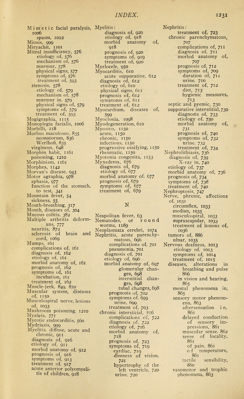 Mimetic facial paralysis, 1006 spasm, 1012 Miosis, 999 Miryachit, iioi Mitral insufficiency, 576 etiolog>- of, 576 mechanism of, 576 murmur. 578 physical signs, 577 symptoms of, 576 treatment of, 593 stenosis, 578 etiology of, 579 mechanism of. 578 murmur in. 579 physical signs of, 579 symptoms of, 579 treatment of, 593 Mogigraphia, 1115 Monoplegia facialis, 1006 Morbilli, 118 Morbus maculosus, 835 neonatorum, 836 Werlhofi. 835 virgineus, 648 Morphin habit, 1161 poisoning, 1210 Morphinism, 1161 Morphea, 1142 Morvan's disease, 943 Motor agraphia, 978 aphasia, 977 function of the stomach, to test, 341 Mountain fever, 54 sickness, 55 Mouth-breathing, 317 Mouth, diseases of, 304 Mucous colitis. 382 Multiple arthritis deform- ans, 7jy neuritis, 872 sclerosis of brain and cord, 1069 Mumps, 161 complications of, 161 diagnosis of, 162 etiology of, 161 morbid anatomy of, 161 prognosis of, 162 symptoms of, 161 incubation, ibi treatment of, 162 Muscle-jerk, 849. 850 Muscular system, diseases of, 1150 Musculospiral nerve, lesions of, 1033 Mushroom poisoning, 1210 Myalgia, 771 Mycotic endocarditis, 560 Mydriasis, 999 Myelitis, diffuse, acute and chronic, 911 diagnosis of, 916 etiology of. 911 morbid anatomy of, gi2 prognosis of. gi6 symptoms of. 913 treatment of. 917 acute anterior polyomyeli- tis of children, 918 Myelitis: diagnosis of, 920 etiology of, 918 morbid anatomy of, 918 prognosis of, 920 symptoms of, 919 treatment of, 920 Myelocele, 950 Myocarditis, 610 acute suppurative, 612 diagnosis of, 612 etiology of, 610 physical signs, 611 prognosis of, 612 sj^mptoms of, 611 treatment of, 612 Myocardium, diseases of, 599 INIyoclonia, 1098 Myodegeneration, 610 Myositis, 1150 acute, 1150 chronic, 1150 infectious, 1150 progressive ossifying, 1150 rheumatic, 1150 Myotonia congenita, 1153 Myxedema, 676 diagnosis of, 679 etiology of, 677 morbid anatomy of, 677 prognosis of, 679 symptoms of, 677 treatment of, 679 N Neapolitan fever, 63 Nematodes, or round worms, 1189 Neoplasmata cerebri, 1074 Nephritis, acute parenchy- matous, 696 complications of, 701 pneumonia, 701 diagnosis of, 701 etiology of, 696 morbid anatomy of, 697 glomerular chan- ges, 698 interstitial chan- ges, 698 tubal changes, 698 prognosis of, 702 symptoms of. 699 urine, 699 treatment of, 703 chronic interstitial, 7t6 complications of, 722 diagnosis of, 722 etiology of, 716 morbid anatomy of, 718 prognosis of, 722, symptoms of, 719 cardiac, 719 dimness of vision, 721 hypertrophy of the left ventricle, 720 urine, 720 Nephritis: treatment of, 723 chronic parenchymatous, 707 complications of, 711 diagnosis of, 711 morbid anatomy of,. 707 prognosis of, 712 symptoms of, 709 duration of, 711 urine, 710 treatment of, 712 diet, 713 hygienic measures, 713 septic and pyemic, 730 suppurative interstitial, 73a diagnosis of, 733 etiology of, 730 morbid anatomy of, prognosis of, 740 symptoms of, 722 urine. 732 treatment of, 734 Nephrolithiasis, 736 diagnosis of, 739 X-ray in, 740 etiology of, 727 morbid anatomy of, 736 prognosis of, 734 symptoms of, 738 treatment of, 740 Nephroptosis, 747 Nerve, phrenic, affections of, 1031 circumflex, 1033 median, 1035 musculospiral, 1033 suprascapular, 1033 treatment of lesions of, 1036 tumors of, 886 ulnar, 1035 Nervous deafness, 1013 etiology of, 1013 symptoms of, 1014 treatment of, 1015 diseases, alterations in breathing and pulse 866 in vision and hearing, 865 mental phenomena in, 865 sensory motor phenom- ena, 863 aftersensation i n, 861 delayed conduction of sensory im- pressions, 861 muscular sense. 862 sense of locality, 861 of pain. 861 o f temperature, 861 tactile sensibility, 860 vasomotor and trophic phenomena, 863