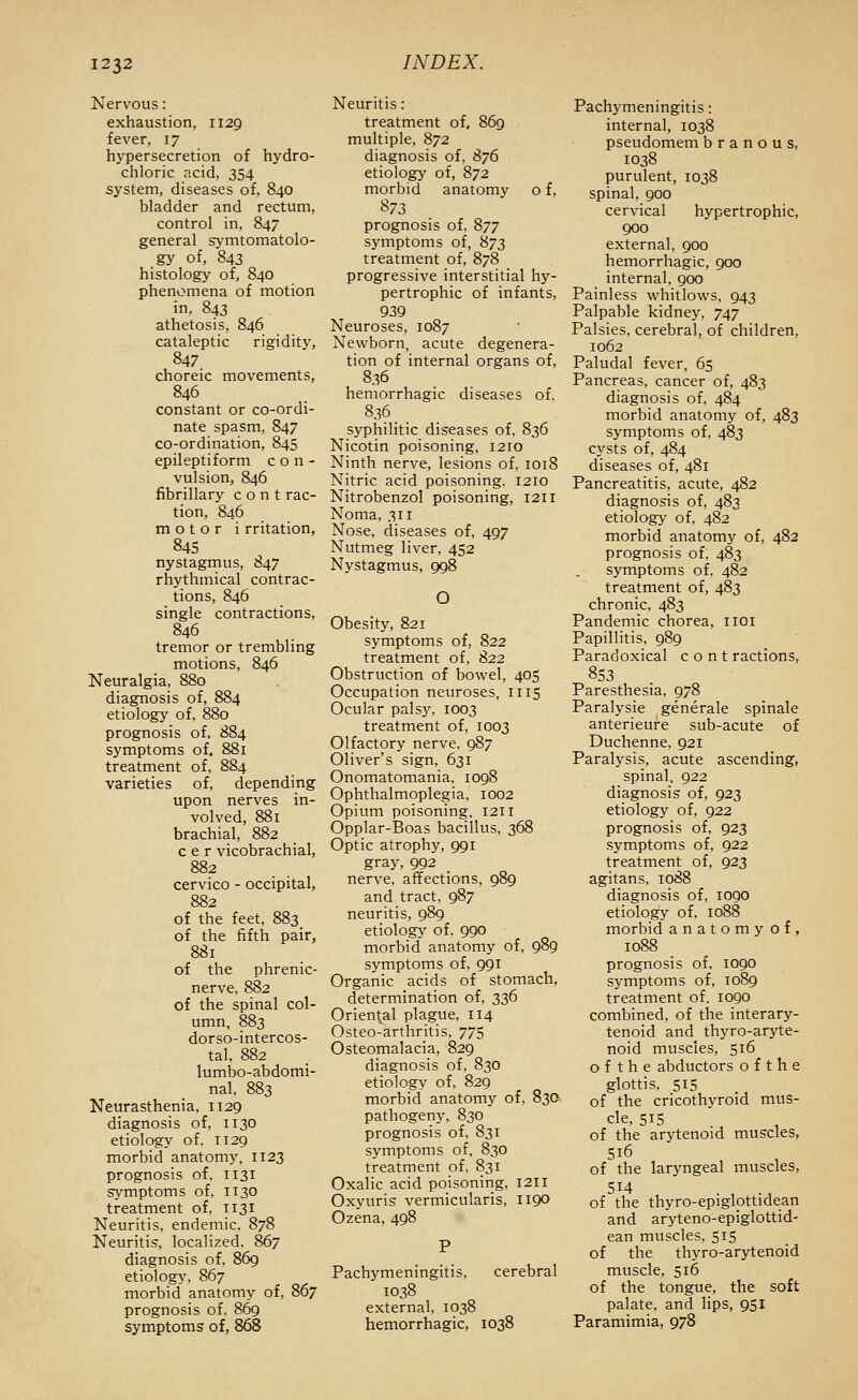 Nervous: exhaustion, 1129 fever, 17 hypersecretion of hydro- chloric acid, 354 system, diseases of, 840 bladder and rectum, control in, 847 general symtomatolo- gy of, 843 histology of, 840 phenomena of motion in, 843 athetosis, 846 cataleptic rigidity, 847 choreic movements, 846 constant or co-ordi- nate spasm, 847 co-ordination, 845 epileptiform c o n - vulsion, 846 fibrillary c o n t rac- tion, 846 motor i rritation, 845 nystagmus, 847 rhythmical contrac- tions, 846 single contractions, 846 tremor or trembling motions, 846 Neuralgia, 880 diagnosis of, 884 etiology of, 880 prognosis of. 884 symptoms of. 881 treatment of, 8S4 varieties of, depending upon nerves in- volved, 881 brachial, 882 c e r vicobrachial, 882 cervico - occipital, 882 of the feet, 883 of the fifth pair, 881 of the phrenic- nerve, 882 of the spinal col- umn, 883 dorso-intercos- tal. 882 lumbo-abdomi- nal, 883 Neurasthenia, 1129 diagnosis of, 1130 etiology of, 1129 morbid anatomy, 1123 prognosis of, 1131 symptoms of, 1130 treatment of, 1131 Neuritis, endemic. 878 Neuritis, localized. 867 diagnosis of, 86g etiology, 867 morbid anatomy of, 867 prognosis of. 869 symptoms of, 868 Neuritis: treatment of, 869 multiple, 872 diagnosis of, 876 etiology of, 872 morbid anatomy o f, prognosis of. 877 symptoms of, 873 treatment of, 878 progressive interstitial hy- pertrophic of infants, 939 Neuroses, 1087 Newborn, acute degenera- tion of internal organs of, 836 hemorrhagic diseases of. 836 _ _ syphilitic diseases of. 836 Nicotin poisoning, 1210 Ninth nerve, lesions of, 1018 Nitric acid poisoning. 1210 Nitrobenzol poisoning, 1211 Noma, 311 Nose, diseases of, 497 Nutmeg liver. 452 Nystagmus, 998 O Obesity, 821 symptoms of, 822 treatment of, 822 Obstruction of bowel, 405 Occupation neuroses, 1115 Ocular pals3^ 1003 treatment of, 1003 Olfactory nerve. 987 Oliver's sign, 631 Onomatomania. 1098 Ophthalmoplegia. 1002 Opium poisoning, 1211 Opplar-Boas bacillus. 368 Optic atrophy, 991 gray, 992 nerve, affections, 989 and tract, 987 neuritis, 989 etiolog>' of, 990 morbid anatomy of, 989 symptoms of, 991 Organic acids of stomach, determination of, 336 Oriental plague, 114 Osteo-arthritis, 775 Osteomalacia, 829 diagnosis of. 830 etiology of, 829 morbid anatomy of, 830 pathogeny, 830 prognosis of. 831 symptoms of. 830 treatment of. 831 Oxalic acid poisoning, 1211 Oxyuris vermicularis, 1190 Ozena, 498 Pachymeningitis. cerebral 1038 external, 1038 hemorrhagic, 1038 Pachymeningitis : internal, 1038 pseudomem b r a n o u s, 1038 purulent, 1038 spinal, 900 cervical hypertrophic, 900 external, 900 hemorrhagic, 900 internal. 900 Painless whitlows, 943 Palpable kidney, 747 Palsies, cerebral, of children, 1062 Paludal fever, 65 Pancreas, cancer of, 483 diagnosis of, 484 morbid anatomy of, 483 symptoms of, 483 cysts of, 484 diseases of, 481 Pancreatitis, acute, 482 diagnosis of, 483 etiology of, 482 morbid anatomy of, 482 prognosis of. 483 symptoms of. 482 treatment of, 483 chronic, 483 Pandemic chorea, iioi Papillitis. 989 Paradoxical c o n t ractions, 853 Paresthesia, 978 Paralysie generale spinale anterieure sub-acute of Duchenne, 921 Paralysis, acute ascending, spinal, 922 diagnosis of, 923 etiology of, 922 prognosis of, 923 symptoms of, 922 treatment of, 923 agitans, 1088 diagnosis of, 1090 etiology of, 1088 morbid anatomy of, 1088 prognosis of, 1090 symptoms of, 1089 treatment of, 1090 combined, of the interary- tenoid and thyro-aryte- noid muscles, 516 o f t h e abductors o f t h e glottis, 51S of the cricothyroid mus- cle, 51S of the arvtenoid muscles, 516 of the laryngeal muscles, 514 of the thyro-epiglottidean and aryteno-epiglottid- ean muscles. 515 of the thyro-arytenoid muscle, 516 of the tongue, the soft palate, and lips, 951 Paramimia, 978