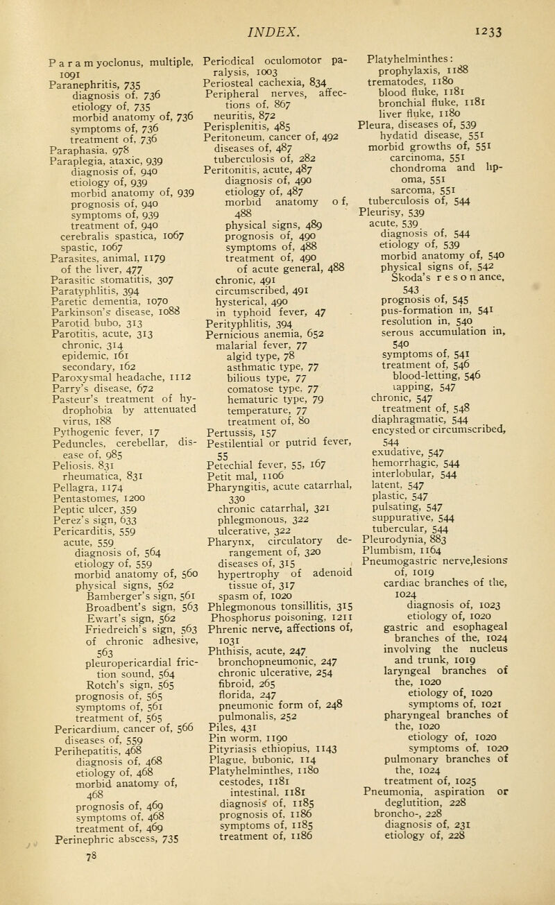 P a r a m yoclonus, multiple, 1091 Paranephritis, 735 diagnosis of. 736 etiology of, 735 morbid anatomy of, 736 symptoms of, 736 treatment of, 736 Paraphasia. 97S Paraplegia, ataxic, 939 diagnosis of, 940 etiology of, 939 morbid anatomy of, 939 prognosis of, 940 symptoms of, 939 treatment of, 940 cerebralis spastica, 1067 spastic, 1067 Parasites, animal, 1179 of the liver, 477 Parasitic stomatitis, 307 Paratyphlitis, 394 Paretic dementia, 1070 Parkinson's disease, 1088 Parotid bubo, 313 Parotitis, acute, 313 chronic, 314 epidemic, 161 secondary, 162 Paroxysmal headache, 1112 Parry's disease, 672 Pasteur's treatment of hy- drophobia by attenuated virus, 188 Pythogenic fever, 17 Peduncles, cerebellar, dis- ease of, 985 Peliosis. 831 rheumatica, 831 Pellagra, 1174 Pentastomes, 1200 Peptic ulcer, 359 Perez's sign, 633 Pericarditis, 559 acute, 559 diagnosis of, 564 etiology of, 559 morbid anatomy of, 560 physical signs, 562 Bamberger's sign, 561 Broadbent's sign, 563 Ewart's sign, 562 Friedreich's sign, 563 of chronic adhesive, 563 . ^ . pleuropericardial fric- tion sound, 564 Retch's sign. 565 prognosis of. 565 symptoms of, 561 treatment of, 565 Pericardium, cancer of, 566 diseases of, 559 Perihepatitis, 468 diagnosis of, 468 etiologj' of. 468 morbid anatomy of, 468 prognosis of, 469 symptoms of, 468 treatment of, 469 Perinephric abscess, 735 78 Periodical oculomotor pa- ralysis, 1003 Periosteal cachexia, 834 Peripheral nerves, affec- tions of, 867 neuritis, 872 Perisplenitis, 485 Peritoneum, cancer of, 492 diseases of, 487 tuberculosis of, 282 Peritonitis, acute, 487 diagnosis of, 490 etiology of, 487 morbid anatomy o f, 488 physical signs, 489 prognosis of, 490 symptoms of, 488 treatment of, 490 of acute general, 488 chronic, 491 circumscribed, 491 hysterical, 490 in typhoid fever, 47 Perityphlitis, 394 Pernicious anemia, 652 malarial fever, 77 algid type, 78 asthmatic tj'pe, 77 bilious type, 77 comatose type. 77 hematuric type, 79 temperature, 77 treatment of, 80 Pertussis, 157 Pestilential or putrid fever, 55 Petechial fever, 55, 167 Petit mal, 1106 Pharyngitis, acute catarrhal, chronic catarrhal, 321 phlegmonous, 322 ulcerative, 322 Pharynx, circulatory de- rangement of, 320 diseases of, 315 hypertrophy of adenoid tissue of, 317 spasm of, 1020 Phlegmonous tonsillitis, 315 Phosphorus poisoning, 1211 Phrenic nerve, affections of, 1031 Phthisis, acute, 247 bronchopneumonic, 247 chronic ulcerative, 254 fibroid, 265 florida, 247 pneumonic form of, 248 pulmonalis, 252 Piles, 431 Pin worm. 1190 Pityriasis ethiopius. 1143 Plague, bubonic, 114 Platyhelminthes, 1180 cestodes, 1181 intestinal. I181 diagnosis' of, 1185 prognosis of, 1186 symptoms of, 1185 treatment of, 1186 Platyhelminthes: prophylaxis, 1188 trematodes, 1180 blood fluke, 1181 bronchial fluke, 1181 liver fluke, 1180 Pleura, diseases of, 539 hydatid disease, 551 morbid growths of, 551 carcinoma, 551 chondroma and lip- oma, 551 sarcorna, 551 tuberculosis of, 544 Pleurisy, 539 acute, 539 diagnosis of, 544 etiology of, 539 morbid anatomy of, 540 physical signs of, 542 Skoda's r e s o n ance, 543 prognosis of, 545 pus-formation in, 541 resolution in, 540 serous accumulation in, 540 symptoms of, 541 treatment of, 546 blood-letting, 546 lapping, 547 chronic, 547 treatment of, 548 diaphragmatic, 544 encysted or circumscribed, 544 exudative, 547 hemorrhagic, 544 interlobular, 544 latent, 547 plastic, 547 pulsating, 547 suppurative, 544 tubercular, 544 Pleurodynia, 883 Plumbism, 1164 Pneumogastric nerve,lesions of, 1019 cardiac branches of the, 1024 diagnosis of, 1023 etiology of, 1020 gastric and esophageal branches of the, 1024 involving the nucleus and trunk, 1019 laryngeal branches of the, 1020 etiology of, 1020 symptoms of, 1021 pharyngeal branches of the, 1020 etiology of, 1020 symptoms of, 1020 pulmonary branches of the, 1024 treatment of, 1025 Pneumonia, aspiration or deglutition, 228 broncho-, 228 diagnosis of. 231 etiology of, 228