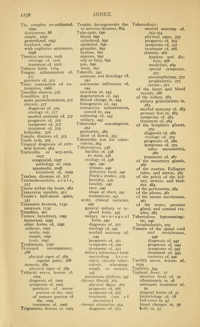 Tic, complex co-ordinated, 1099 douloureux, 88 simple, 1097 generalized, 1097 localized, 1097 with explosive utterances, 1098 Tinnitus aurium, 1016 etiology of. 1016 treatment of, 1016 Tobacco habit, 1164 Tongue, inflammation of, psoriasis of, 312 Tonic contraction of ex- tremities, 1066 Tonsillar abscess, 315 Tonsillitis, 315 acute parenchymatous, 315 chronic, 317 diagnosis of, 319 etiology of, 317 morbid anatomy of, 3^7 prognosis of, 319 symptoms of, 317 treatment of, 319 follicular, 316 Tonsils, diseases of, 315 Tooth rash, 305 Tropical diagnosis of cere- bral lesions, 963 Torticollis, or wry-neck, 1027 congenital, 1027 pathology of, 1029 spasmodic, 1028 treatment of, 1029 Trachea, diseases of, 517 Tracheobronchitis, a c u t e j 517 Tracts within the bram, 982 Transverse myelitis, 911 Traube's half-moon space, 331 Traumatic hvsteria, 1132 neuroses, 1132 Trembles, 201 Tremor, hereditary, 1091 hysterical, 1091 other forms of, 1091 asthenic, 1091 senile, 1091 simple, 1091 toxic, 1091 Trichiniasis, 1191 Tricuspid incompetency, 588 physical signs of, 589 jugular pulse, 588 stenosis, 589 physical signs of, 589 Trifacial nerve, lesions of, 1004 diagnosis of, 1005 symptoms of, 1005 paralysis of motor portion of the, 1005 of sensorv portion of the, 1005 treatment of, 1006 Trigeminus, lesions of, 1004 Trophic derangements due to nervous diseases, 864 Tube-casts, 690 blood, 6go cylindroid, 692 epithelial, 690 granular, 692 hyaline, 691 mucous, 692 oily or fatty, 692 pus, 690 waxy, 691 Tubercle, 242 anatomy and histology of, 242 calcareous infiltration of, 244 caseation of, 243 degeneration of, 243 fibroid change in, 244 histogenesis of, 243 retroactive inflammation, caused by, 244 softening of, 243 solitary, 243 Tubercular consumption, 252 peritonitis, 282 ulcer of bowel, 393 Tuberculin test for tuber- culosis, 264 Tuberculosis, 238 bacillus of, 238 to stain, 238 etiology of, 238 age, 240 climate, 240 defective food, 240 Fleck's studies, 239 heredity, 239 locality, 240 race, 240 shape of chest, 241 traumatism, 241 acute, clinical varieties, 245 general miliary or ty- phoid form, 245 miliary meningeal form, 249 diagnosis of, 251 etiology of, 249 morbid anatomy of, V 249 prognosis of, 251 symptoms of, 250 * treatment of, 251 miliary pulmonary form succeeding b r o n- chitis, chronic tuber- culosis, whooping- cough, or measles, 247 pneumonic phthisis, 247 chronic fibroid. 265 physical signs, 265 prognosis of, 266 symptoms of, 265 treatment (see o f ulcerative) chronic ulcerative, 254 diagnosis of, 263 Tuberculosis: morbid anatomy of, 252-254 physical signs, 257 prognosis of, 265 symptoms of, 257 treatment of, 266 climatic, 266 hygiene and die- tetic, 268 medicinal, 269 special symptoms, 273 pneumptherapy, 272- prophylactic, 275 serum-, 271 of the heart and blood vessels, 286 of the kidney, 283 miliary granulations in,. 283 morbid anatomy of, 283; primary foci in, 283 symptoms of, 283 treatment of, 284 of the lymphatic glands, 279 diagnosis of, 280 etiology of, 279 prognosis of, 280 symptoms of, 279 tabes mesenterica,, 280 treatment of, 281 of the mammary glands,. 286 of the ovaries, Fallopiaa tubes, and uterus, 285 of the pelvis of the kid- ney, ureters, and blad- der, 284 of the peritoneum, 282 of the pleura, 281 of the serous membranes, 281 of the testes, prostate gland, and seminal ves- icles, 285 Tuberculous leptomeningi- tis, 249 lymphadenitis, 279 Tumors of the spinal cord and membranes^ 946 diagnosis of, 947 prognosis of, 949 symptoms of, 947 treatment of, 949 varieties of, 946 Twelfth nerve, lesions of,, 1030 Typhlitis, 394 Typhoid fever, 17 abortive form of, 32 albuminuria in, 28 antiseptic treatment of,, 50 atypical forms of, 31 bacteriology of, 18 bed-sores in, 47 blood changes in, 30 boils in, 3^