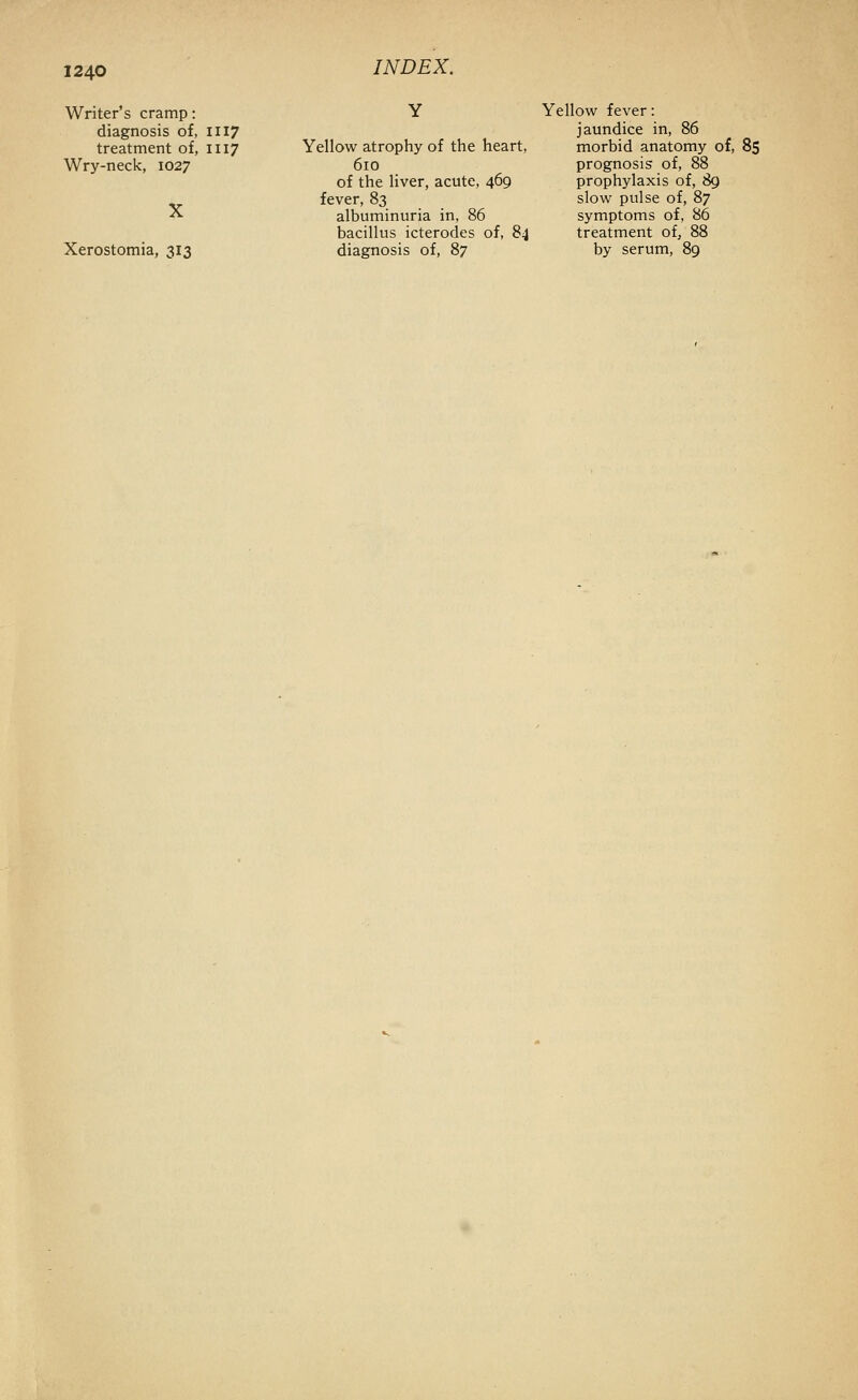 Writer's cramp: Y Yellow fever: diagnosis of, 1117 jaundice in, 86 treatment of, 1117 Yellow atrophy of the heart, morbid anatomy of, 85 Wry-neck, 1027 610 prognosis of, 88 of the liver, acute, 469 prophylaxis of, ^ ^ fever, 83 slow pulse of, 87 X albuminuria in, 86 symptoms of, 86 bacillus icterodes of, 84 treatment of, 88 Xerostomia, 313 diagnosis of, 87 by serum, 89