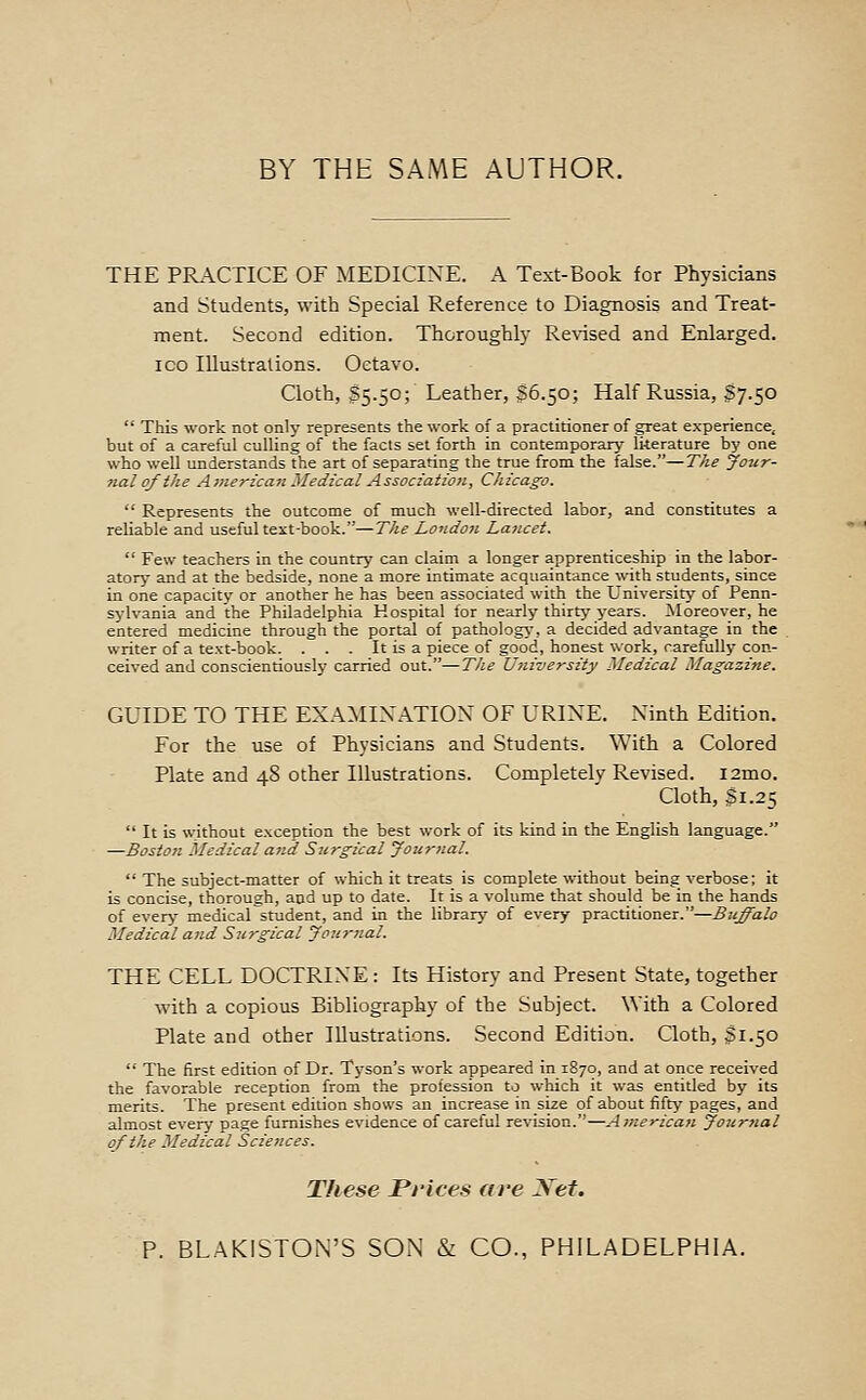BY THE SAME AUTHOR. THE PRACTICE OF MEDICINE. A Text-Book for Physicians and Students, with Special Reference to Diagnosis and Treat- ment. Second edition. Thoroughly Re%-ised and Enlarged. ICO Illustrations. Octavo. Cloth, $5.50; Leather, S6.50; Half Russia, S7.50 This work not only represents the work of a practitioner of great experience, but of a careful culling of the facts set forth in contemporary literature by one who well understands the art of separating the true from the false.—The Jo-ur- nalqfihe American Medical Assoczatzon, Chicag-o. Represents the outcome of much well-directed labor, and constitutes a reliable and useful text-book.—T/te London Lancet. Few teachers in the country can claim a longer apprenticeship in the labor- atory- and at the bedside, none a more intimate acquaintance with students, since in one capacity or another he has been associated with the University of Penn- sylvania and the Philadelphia Hospital for nearly thirty years. Moreover, he entered medicine through the portal of pathologj-, a decided advantage in the writer of a text-book. . . . It is a piece of good, honest work, carefully con- ceived and conscientiously carried out.—The University Medical Magazine. GUIDE TO THE EXAMINATION OF URINE. Ninth Edition. For the use of Physicians and Students. With a Colored Plate and 48 other Illustrations. Completely Revised. i2mo. Cloth, 31.25 It is without exception the best work of its kind in the English language. —Bosto?t Medical and Surgical Jouriial. The subject-matter of which it treats is complete without being verbose; it is concise, thorough, and up to date. It is a volume that should be in the hands of every medical student, and in the library of every practitioner.—Buffalo Medical and Surgical Joitrnal. THE CELL DOCTRINE: Its History and Present State, together with a copious Bibliography of the Subject. With a Colored Plate and other Illustrations. Second Edition. Cloth, 31.50 The first edition of Dr. Tyson's work appeared in 1870, and at once received the favorable reception from the profession to which it was entitled by its merits. The present edition shows an increase in size of about fifty pages, and almost every page furnishes evidence of careful revision.—American Journal of the Medical Sciences. These Prices are Xet. P. BLAKISTON'S SON & CO., PHILADELPHIA.
