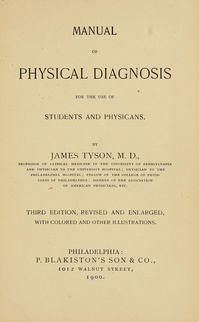 PHYSICAL DIAGNOSIS FOR THE USE OF STUDENTS AND PHYSICANS. JAMES TYSON, M. D., PROFESSOR OF CLINICAL MEDICINE IN THE UNIVERSITY OF PENNSYLVANIA AND PHYSICIAN TO THE UNIVERSITY HOSPITAL; PHYSICIAN TO THE PHILADELPHIA HOSPITAL; FELLOW OF THE COLLEGE OF PHYSI- CIANS OF PHILADELPHIA ; MEMBER OF THE ASSOCIATION OF AMERICAN PHYSICIANS, ETC. THIRD EDITION, REVISED AND ENLARGED, WITH COLORED AND OTHER ILLUSTRATIONS. PHILADELPHIA : P. BLAKISTON'S SON & CO IOI2 WALNUT STREET, I goo.