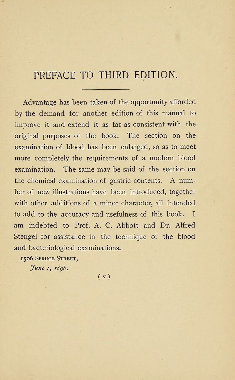 PREFACE TO THIRD EDITION. Advantage has been taken of the opportunity afforded by the demand for another edition of this manual to improve it and extend it as far as consistent with the original purposes of the book. The section on the examination of blood has been enlarged, so as to meet more completely the requirements of a modern blood examination. The same may be said of the section on the chemical examination of gastric contents. A num- ber of new illustrations have been introduced, together with other additions of a minor character, all intended to add to the accuracy and usefulness of this book. I am indebted to Prof. A. C. Abbott and Dr. Alfred Stengel for assistance in the technique of the blood and bacteriological examinations. 1506 Spruce Street, June I, i8g8.