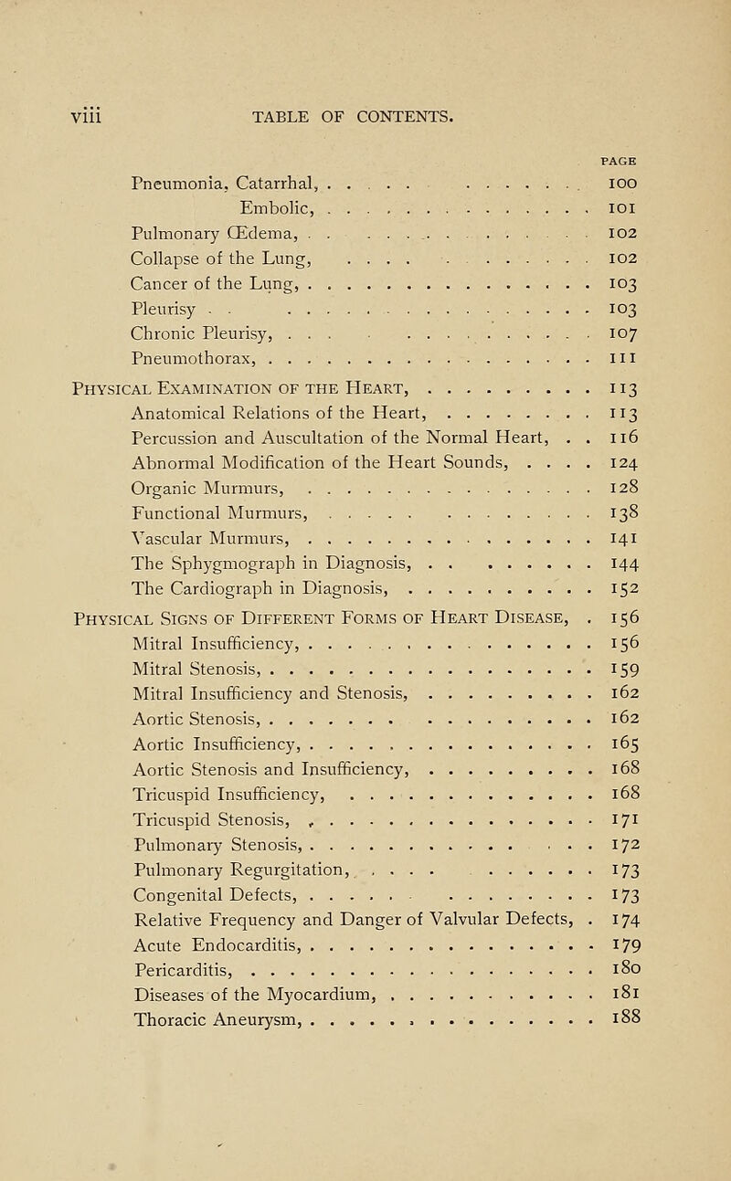 PAGE Pneumonia. Catarrhal, ..... lOO Embolic, • • • lOl Pulmonary CEdema, I02 Collapse of the Lung, 102 Cancer of the Lung, 1O3 Pleurisy . . 103 Chronic Pleurisy, ... 107 Pneumothorax, Ill Physical Examination OF THE Heart, 113 Anatomical Relations of the Heart, 113 Percussion and Auscultation of the Normal Heart, . . 116 Abnormal Modification of the Heart Sounds, .... 124 Organic Murmurs, 128 Functional Murmurs, 138 Vascular Murmurs, 141 The Sphygmograph in Diagnosis, 144 The Cardiograph in Diagnosis, 152 Physical Signs OF Different Forms OF Heart Disease, . 156 Mitral Insufficiency, 156 Mitral Stenosis, 159 Mitral Insufficiency and Stenosis, 162 Aortic Stenosis, 162 Aortic Insufficiency, 165 Aortic Stenosis and Insufficiency, 168 Tricuspid Insufficiency, 168 Tricuspid Stenosis, , 171 Pulmonary Stenosis, ... 172 Pulmonary Regurgitation, .... 173 Congenital Defects, 173 Relative Frequency and Danger of Valvular Defects, . 174 Acute Endocarditis, 179 Pericarditis, 180 Diseases of the Myocardium, 181 Thoracic Aneurysm, 188