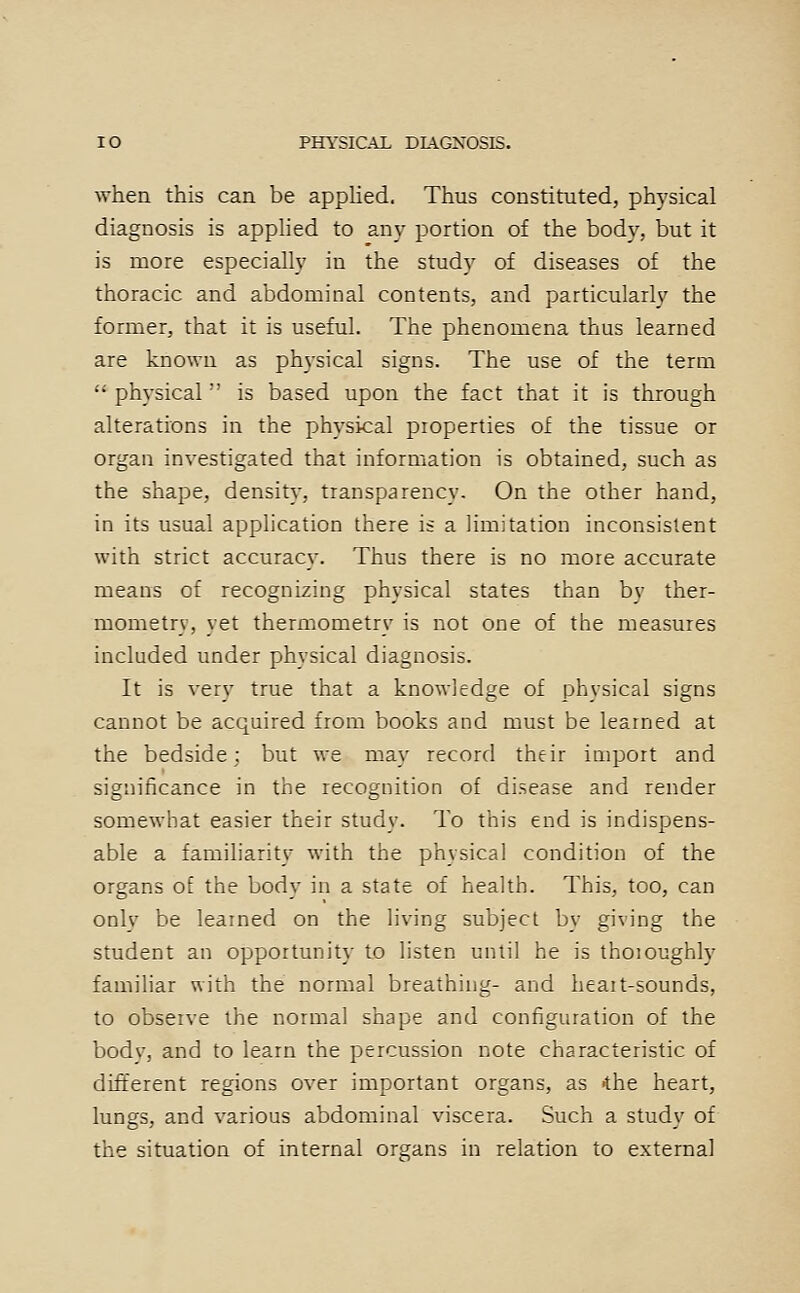 when this can be applied. Thus constituted, physical diagnosis is applied to any portion of the body, but it is more especially in the study of diseases of the thoracic and abdominal contents, and particularly the former, that it is useful. The phenomena thus learned are known as physical signs. The use of the term  physical'' is based upon the fact that it is through alterations in the physical properties of the tissue or organ investigated that information is obtained, such as the shape, density, transparency. On the other hand, in its usual application there is a limitation inconsistent with strict accuracy. Thus there is no more accurate means of recognizing physical states than by ther- mometry, yet thermometry is not one of the measures included under physical diagnosis. It is very true that a knowledge of physical signs cannot be acquired from books and must be learned at the bedside; but we may record their import and significance in the recognition of disease and render somewhat easier their study. To this end is indispens- able a familiarity with the physical condition of the organs o£ the body in a state of health. This, too, can only be learned on the living subject by giving the student an opportunity to listen until he is thoioughly familiar with the normal breathing- and heait-sounds, to observe the normal shape and configuration of the body, and to learn the percussion note characteristic of different regions over important organs, as ihe heart, lungs, and various abdominal viscera. Such a study of the situation of internal organs in relation to external