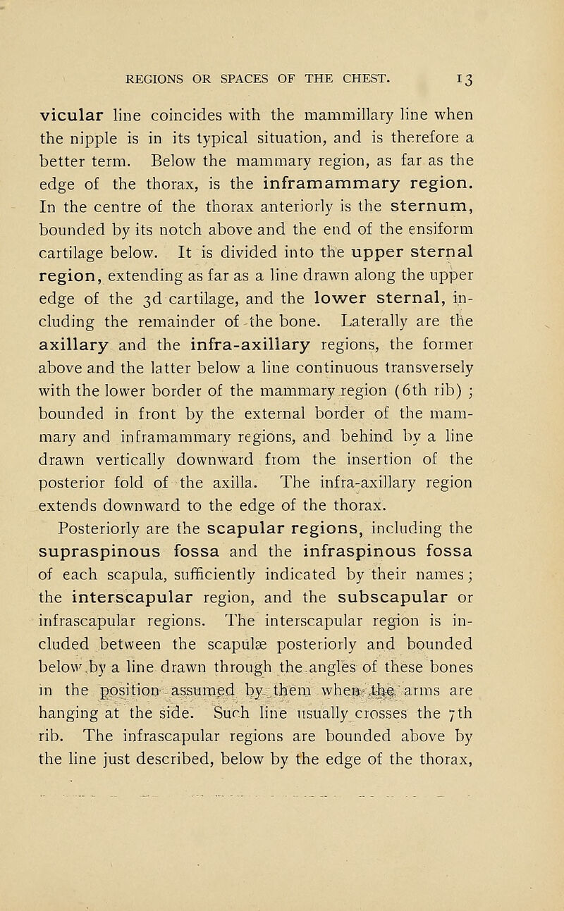 vicular line coincides with the mammillary line when the nipple is in its typical situation, and is therefore a better term. Below the mammary region, as far as the edge of the thorax, is the inframammary region. In the centre of the thorax anteriorly is the sternum, bounded by its notch above and the end of the ensiform cartilage below. It is divided into the upper sternal region, extending as far as a line drawn along the upper edge of the 3d cartilage, and the lower sternal, in- cluding the remainder of-the bone. Laterally are the axillary and the infra-axillary regions, the former above and the latter below a line continuous transversely with the lower border of the mammary region (6th rib) ; bounded in front by the external border of the mam- mary and inframammary regions, and behind by a line drawn vertically downward from the insertion of the posterior fold of the axilla. The infra-axillary region extends downward to the edge of the thorax. Posteriorly are the scapular regions, including the supraspinous fossa and the infraspinous fossa of each scapula, sufficiently indicated by their names; the interscapular region, and the subscapular or infrascapular regions. The interscapular region is in- cluded between the scapulae posteriorly and bounded below,by a line drawn through theangles of these bones m the position assumed by them wheB;-,t|j-e; arms are hanging at the side. Such line usually crosses the 7th rib. The infrascapular regions are bounded above by the line just described, below by the edge of the thorax,