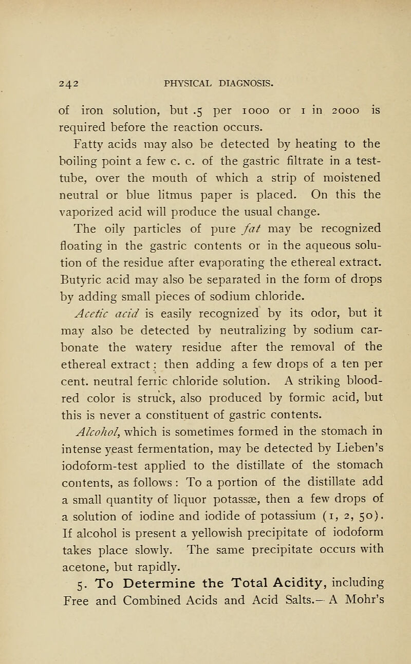 of iron solution, but .5 per 1000 or i in 2000 is required before the reaction occurs. Fatty acids may also be detected by heating to the boiling point a few c. c. of the gastric filtrate in a test- tube, over the mouth of which a strip of moistened neutral or blue litmus paper is placed. On this the vaporized acid will produce the usual change. The oily particles of pure fat may be recognized floating in the gastric contents or in the aqueous solu- tion of the residue after evaporating the ethereal extract. Butyric acid may also be separated in the form of drops by adding small pieces of sodium chloride. Acetic acid is easily recognized by its odor, but it may also be detected by neutralizing by sodium car- bonate the water}' residue after the removal of the ethereal extract: then adding a few drops of a ten per cent, neutral ferric chloride solution. A striking blood- red color is struck, also produced by formic acid, but this is never a constituent of gastric contents. Alcohol, which is sometimes formed in the stomach in intense yeast fermentation, may be detected by Lieben's iodoform-test applied to the distillate of the stomach contents, as follows : To a portion of the distillate add a small quantity of liquor potassse, then a few drops of a solution of iodine and iodide of potassium (i, 2, 50). If alcohol is present a yellowish precipitate of iodoform takes place slowly. The same precipitate occurs with acetone, but rapidly. 5. To Determine the Total Acidity, including Free and Combined Acids and Acid Salts.- A Mohr's
