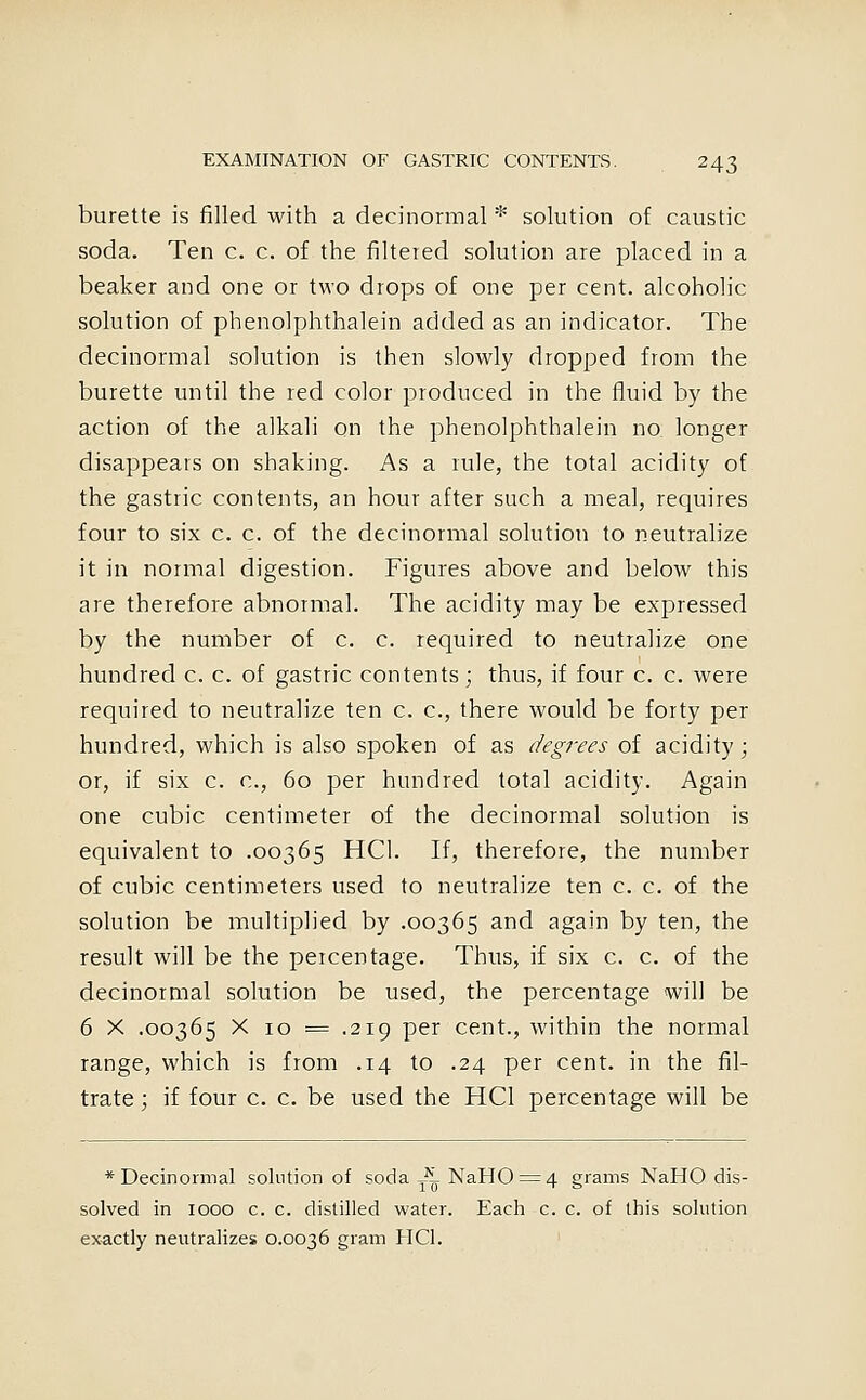 burette is filled with a decinormal * solution of caustic soda. Ten c. c. of the filtered solution are placed in a beaker and one or two drops of one per cent, alcoholic solution of phenolphthalein added as an indicator. The decinormal solution is then slowly dropped from the burette until the red color produced in the fluid by the action of the alkali on the phenolphthalein no longer disappears on shaking. As a rule, the total acidity of the gastric contents, an hour after such a meal, requires four to six c. c. of the decinormal solution to neutralize it in normal digestion. Figures above and below this are therefore abnormal. The acidity may be expressed by the number of c. c. required to neutralize one hundred c. c. of gastric contents; thus, if four c. c. were required to neutralize ten c. c, there would be forty per hundred, which is also spoken of as degrees of acidity; or, if six c. c, 60 per hundred total acidity. Again one cubic centimeter of the decinormal solution is equivalent to .00365 HCl. If, therefore, the number of cubic centimeters used to neutralize ten c. c. of the solution be multiplied by .00365 and again by ten, the result will be the percentage. Thus, if six c. c. of the decinormal solution be used, the percentage will be 6 X .00365 X 10 ^ .219 per cent., within the nonxial range, which is from .14 to .24 per cent, in the fil- trate; if four c. c. be used the HCl percentage will be * Decinormal solution of soda ^^ NaH0^4 grams NaHO dis- solved in 1000 c. c. distilled water. Each c. c. of this solution exactly neutralizes 0.0036 gram HCl.