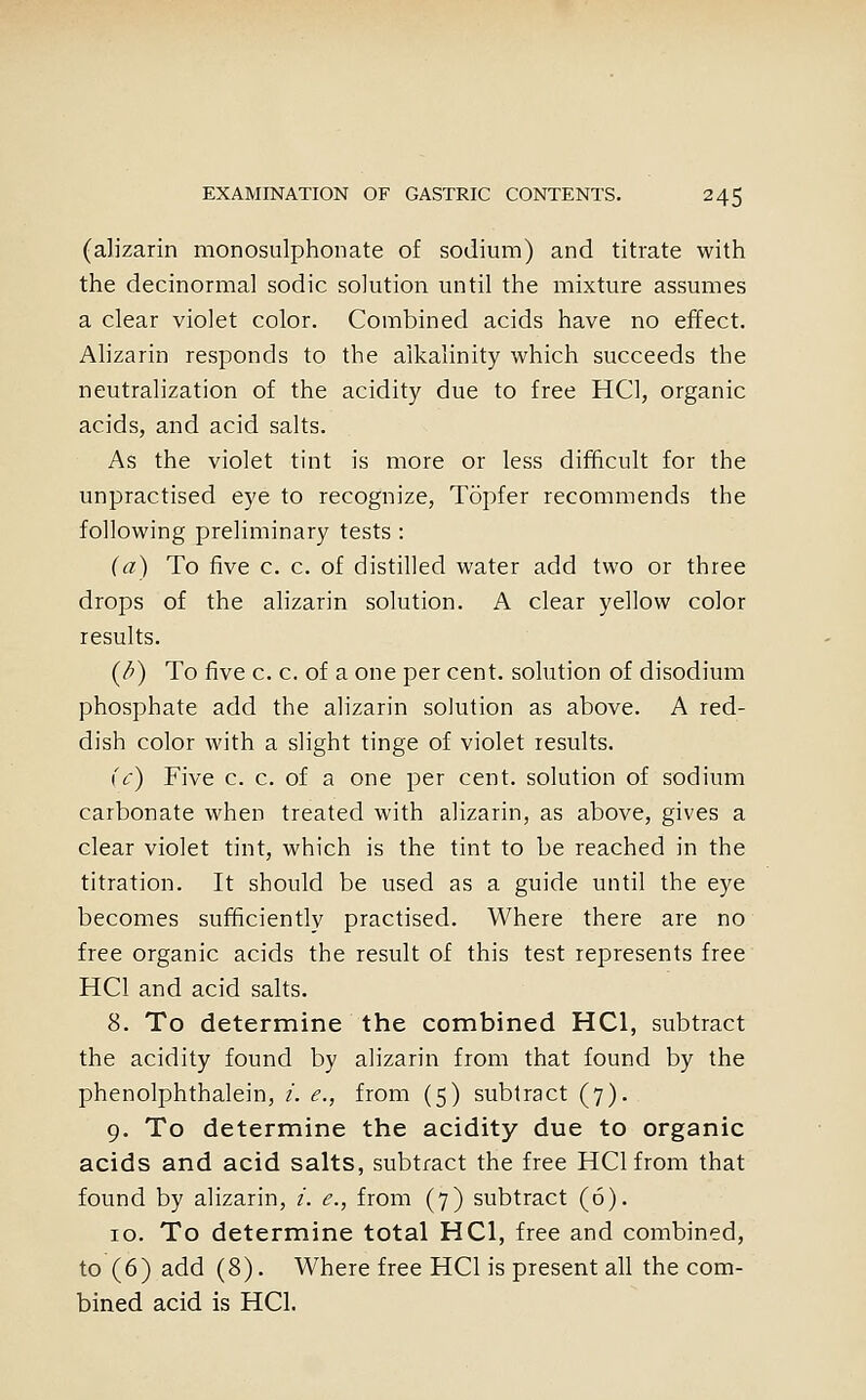 (alizarin monosulphonate of sodium) and titrate with the decinormal sodic solution until the mixture assumes a clear violet color. Combined acids have no effect. Alizarin responds to the alkalinity which succeeds the neutralization of the acidity due to free HCl, organic acids, and acid salts. As the violet tint is more or less difhcult for the unpractised eye to recognize, Topfer recommends the following preliminary tests : (a) To five c. c. of distilled water add two or three drops of the alizarin solution. A clear yellow color results. (/^) To five c. c. of a one per cent, solution of disodium phosphate add the alizarin solution as above. A red- dish color with a slight tinge of violet results. (c) Five c. c. of a one per cent, solution of sodium carbonate when treated with alizarin, as above, gives a clear violet tint, which is the tint to be reached in the titration. It should be used as a guide until the eye becomes sufhcientlv practised. Where there are no free organic acids the result of this test represents free HCl and acid salts. 8. To determine the combined HCl, subtract the acidity found by alizarin from that found by the phenolphthalein, /. e., from (5) subtract (7). 9. To determine the acidity due to organic acids and acid salts, subtract the free HCl from that found by alizarin, t. e., from (7) subtract (6). 10. To determine total HCl, free and combined, to (6) add (8). Where free HCl is present all the com- bined acid is HCl.