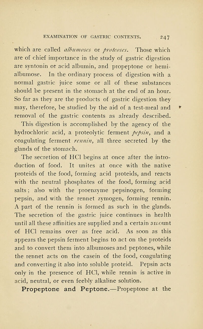 which are called albumoses or proteoses. Those which are of chief importance in the study of gastric digestion are syntonin or acid albumin, and propeptone or hemi- albumose. In the ordinary process of digestion with a normal gastric juice some or all of these substances should be present in the stomach at the end of an hour. So far as they are the products of gastric digestion they may, therefore, be studied by the aid of a test-meal and removal of the gastric contents as already described. This digestion is accomplished by the agency of the hydrochloric acid, a proteolytic ferment pepsiii, and a coagulating ferment 7-ennin, all three secreted by the glands of the stomach. The secretion of HCl begins at once after the intro- duction of food. It unites at once with the native proteids of the food, forming acid proteids, and reacts with the neutral phosphates of the food, forming acid salts; also with the proenzyme pepsinogen, forming pepsin, and with the rennet zymogen, forming rennin. A part of the rennin is formed as such in the glands. The secretion of the gastric juice continues in health until all these affinities are supplied and a certain amount of HCl remains over as free acid. As soon as this appears the pepsin ferment begins to act on the proteids and to convert them into albumoses and peptones, while the rennet acts on the casein of the food, coagulating and converting it also into soluble proteid. Pepsin acts only in the presence of HCl, while rennin is active in acid, neutral, or even feebly alkaline solution. Propeptone and Peptone.—Propeptone at the