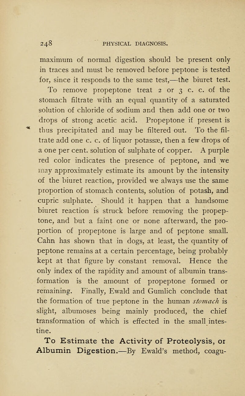 maximum of normal digestion should be present only in traces and must be removed before peptone is tested for, since it responds to the same test,—the biuret test. To remove propeptone treat 2 or 3 c. c. of the stomach filtrate with an equal quantity of a saturated solution of chloride of sodium and then add one or two drops of strong acetic acid. Propeptone if present is thus precipitated and may be filtered out. To the fil- trate add one c. c. of liquor potassae, then a few drops of a one per cent, solution of sulphate of copper. A purple red color indicates the presence of peptone, and we may approximately estimate its amount by the intensity of the biuret reaction, provided we always use the same proportion of stomach contents, solution of potash, and cupric sulphate. Should it happen that a handsome biuret reaction is struck before removing the propep- tone, and but a faint one or none afterward, the pro- portion of propeptone is large and of peptone small. Cahn has shown that in dogs, at least, the quantity of peptone remains at a certain percentage, being probably kept at that figure by constant removal. Hence the only index of the rapidity and amount of albumin trans- formation is the amount of propeptone formed or remaining. Finally, Ewald and Gumlich conclude that the formation of tiue peptone in the human stojtiach is slight, albumoses being mainly produced, the chief transformation of which is effected in the small intes- tine. To Estimate the Activity of Proteolysis, or Albumin Digestion.—By Ewald's method, coagu-