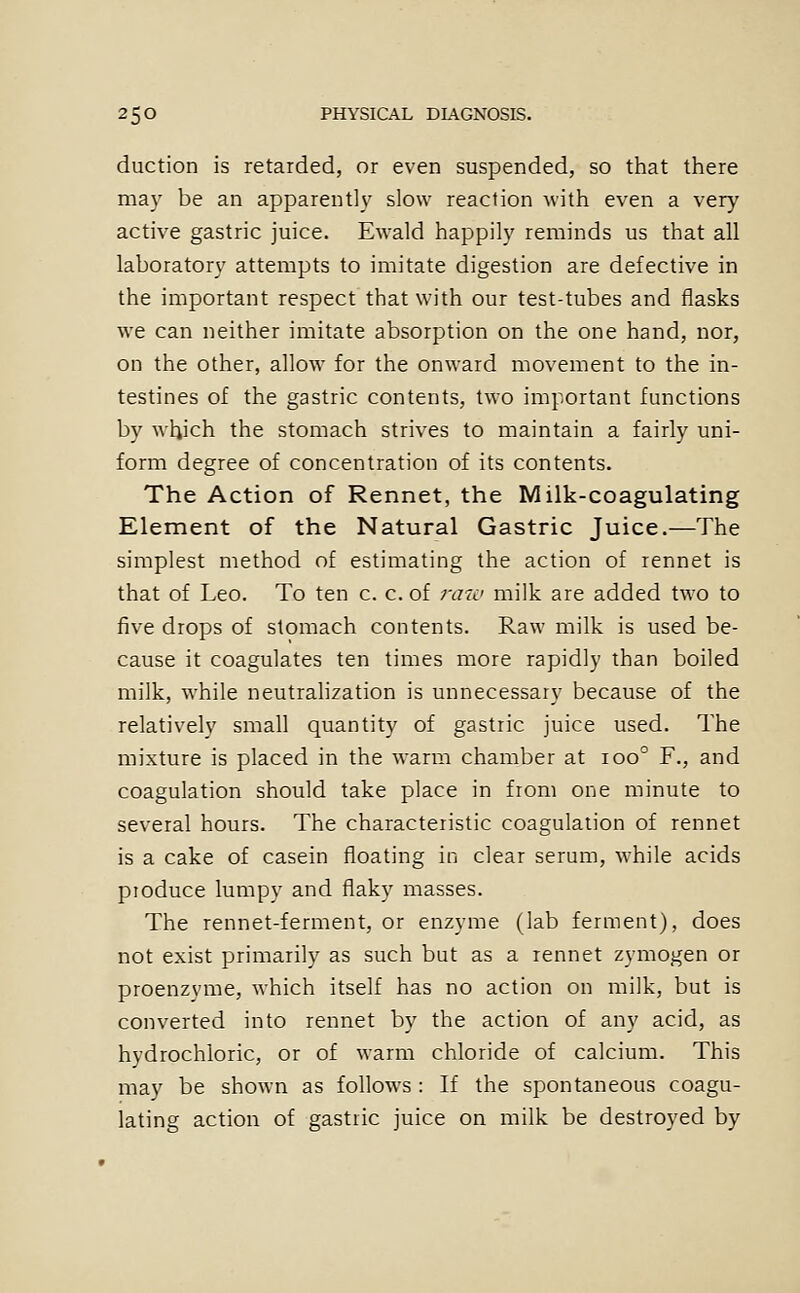 duction is retarded, or even suspended, so that there may be an apparently slow reaction with even a very active gastric juice. Ewald happily reminds us that all laboratory attempts to imitate digestion are defective in the important respect that with our test-tubes and flasks we can neither imitate absorption on the one hand, nor, on the other, allow for the onward movement to the in- testines of the gastric contents, two important functions by which the stomach strives to maintain a fairly uni- form degree of concentration of its contents. The Action of Rennet, the Milk-coagulating Element of the Natural Gastric Juice.—The simplest method of estimating the action of rennet is that of Leo. To ten c. c. of raw milk are added two to five drops of stomach contents. Raw milk is used be- cause it coagulates ten times more rapidly than boiled milk, while neutralization is unnecessary because of the relatively small quantity of gastric juice used. The mixture is placed in the warm chamber at 100° F., and coagulation should take place in from one minute to several hours. The characteristic coagulation of rennet is a cake of casein floating in clear serum, while acids produce lumpy and flaky masses. The rennet-ferment, or enzyme (lab ferment), does not exist primarily as such but as a rennet zymogen or proenzyme, which itself has no action on milk, but is converted into rennet by the action of any acid, as hydrochloric, or of warm chloride of calcium. This may be shown as follows : If the spontaneous coagu- lating action of gastric juice on milk be destroyed by