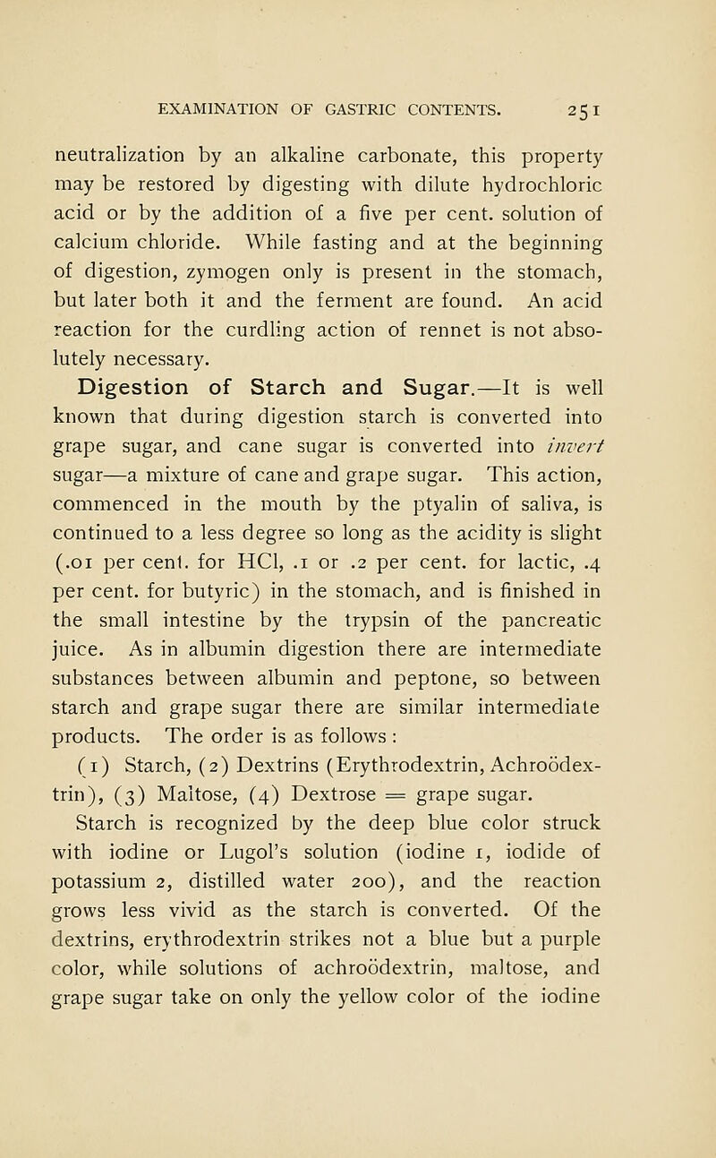 neutralization by an alkaline carbonate, this property may be restored by digesting with dilute hydrochloric acid or by the addition of a five per cent, solution of calcium chloride. While fasting and at the beginning of digestion, zymogen only is present in the stomach, but later both it and the ferment are found. An acid reaction for the curdling action of rennet is not abso- lutely necessary. Digestion of Starch and Sugar.—It is well known that during digestion starch is converted into grape sugar, and cane sugar is converted into invert sugar—a mixture of cane and grape sugar. This action, commenced in the mouth by the ptyalin of saliva, is continued to a less degree so long as the acidity is slight (.01 per cenl. for HCl, .i or .2 per cent, for lactic, .4 per cent, for butyric) in the stomach, and is finished in the small intestine by the trypsin of the pancreatic juice. As in albumin digestion there are intermediate substances between albumin and peptone, so between starch and grape sugar there are similar intermediate products. The order is as follows : (i) Starch, (2) Dextrins (Erythrodextrin, Achroodex- trin), (3) Maltose, (4) Dextrose = grape sugar. Starch is recognized by the deep blue color struck with iodine or Lugol's solution (iodine i, iodide of potassium 2, distilled water 200), and the reaction grows less vivid as the starch is converted. Of the dextrins, erythrodextrin strikes not a blue but a purple color, while solutions of achroodextrin, maltose, and grape sugar take on only the yellow color of the iodine