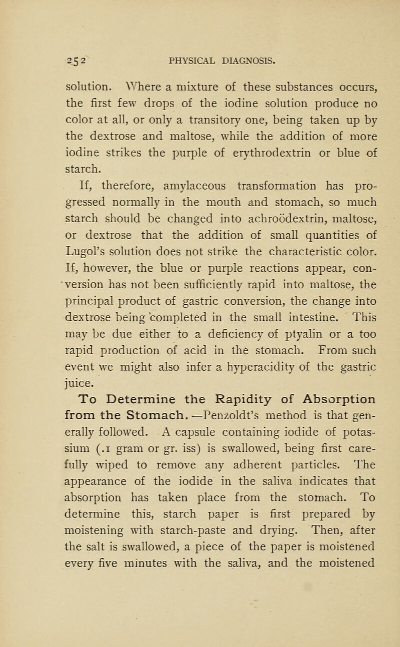 solution. Where a mixture of these substances occurs, the first few drops of the iodine solution produce no color at all, or only a transitor}'^ one, being taken up by the dextrose and maltose, while the addition of more iodine strikes the purple of erythrodextrin or blue of starch. If, therefore, amylaceous transformation has pro- gressed normally in the mouth and stomach, so much starch should be changed into achroodextrin, maltose, or dextrose that the addition of small quantities of Lugol's solution does not strike the characteristic color. If, however, the blue or purple reactions appear, con- version has not been sufficiently rapid into maltose, the principal product of gastric conversion, the change into dextrose being completed in the small intestine. This may be due either to a deficiency of ptyalin or a too rapid production of acid in the stomach. From such event we might also infer a hyperacidity of the gastric juice. To Determine the Rapidity of Absorption from the Stomach. —Penzoldt's method is that gen- erally followed. A capsule containing iodide of potas- sium (.1 gram or gr. iss) is swallowed, being first care- fully wiped to remove any adherent particles. The appearance of the iodide in the saliva indicates that absorption has taken place from the stomach. To determine this, starch paper is first prepared by moistening with starch-paste and drying. Then, after the salt is swallowed, a piece of the paper is moistened every five minutes with the saliva, and the moistened