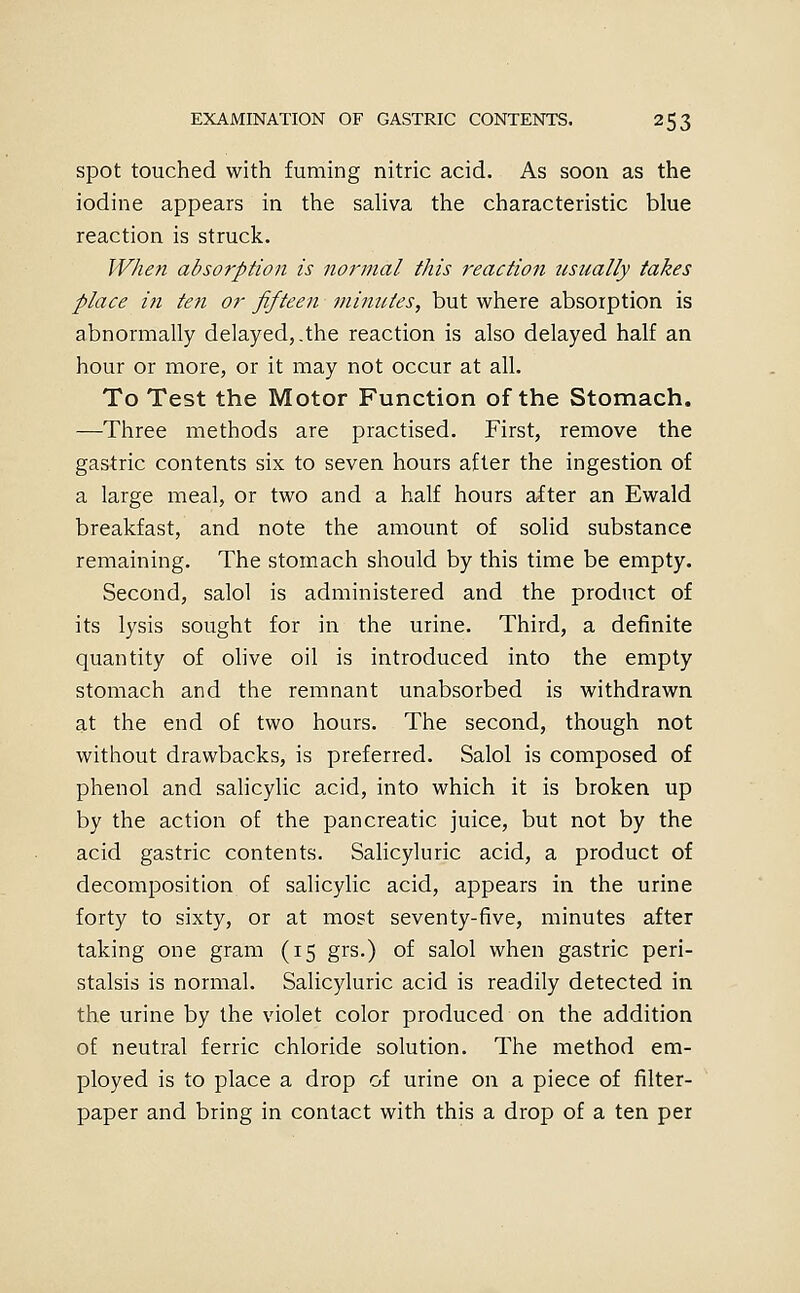 spot touched with fuming nitric acid. As soon as the iodine appears in the saliva the characteristic blue reaction is struck. When adsorption is normal this reaction tisnally takes place in ten or fifteen minutes, but where absorption is abnormally delayed,.the reaction is also delayed half an hour or more, or it may not occur at all. To Test the Motor Function of the Stomach. —Three methods are practised. First, reixiove the gastric contents six to seven hours after the ingestion of a large meal, or two and a half hours after an Ewald breakfast, and note the amount of solid substance remaining. The stomach should by this time be empty. Second, salol is administered and the product of its lysis sought for in the urine. Third, a definite quantity of ohve oil is introduced into the empty stomach and the remnant unabsorbed is withdrawn at the end of two hours. The second, though not without drawbacks, is preferred. Salol is composed of phenol and saHcylic acid, into which it is broken up by the action of the pancreatic juice, but not by the acid gastric contents. Salicyluric acid, a product of decomposition of salicylic acid, appears in the urine forty to sixty, or at most seventy-five, minutes after taking one gram (15 grs.) of salol when gastric peri- stalsis is normal. Salicyluric acid is readily detected in the urine by the violet color produced on the addition of neutral ferric chloride solution. The method em- ployed is to place a drop of urine on a piece of filter- paper and bring in contact with this a drop of a ten per