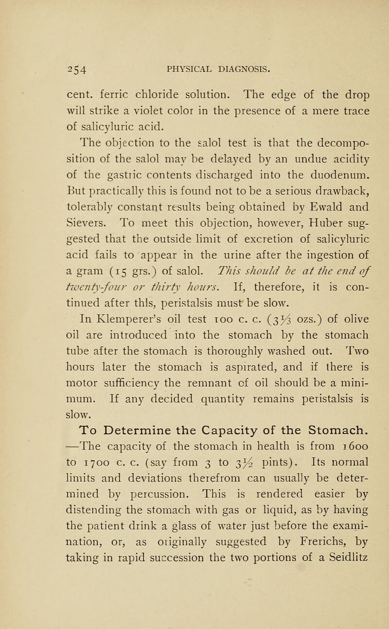 cent, ferric chloride solution. The edge of the drop will strike a violet color in the presence of a mere trace of salicyluric acid. The objection to the salol test is that the decompo- sition of the salol may be delayed by an undue acidity of the gastiic contents discharged into the duodenum. But practically this is found not to be a serious drawback, tolerably constant results being obtained by Ewald and Sievers. To meet this objection, however, Huber sug- gested that the outside limit of excretion of salicyluric acid fails to appear in the urine after the ingestion of a gram (15 grs.) of salol. This sliould be at the end of tiuenty-foiir or thi?-ty hours. If, therefore, it is con- tinued after this, peristalsis must be slow. In Klemperer's oil test too c. c. {2)}'^ ozs.) of olive oil are introduced into the stomach by the stomach tube after the stomach is thoroughly washed out. Two hours later the stomach is aspirated, and if there is motor sufficiency the remnant of oil should be a mini- mum. If any decided quantity remains peristalsis is slow. To Determine the Capacity of the Stomach. —The capacity of the stomach in health is from 1600 to 1700 c. c. (say from 3 to ■^yi pints). Its normal limits and deviations therefrom can usually be deter- mined by percussion. This is rendered easier by distending the stomach with gas or liquid, as by having the patient drink a glass of water just before the exami- nation, or, as oiiginally suggested by Frerichs, by taking in rapid succession the two portions of a Seidlitz