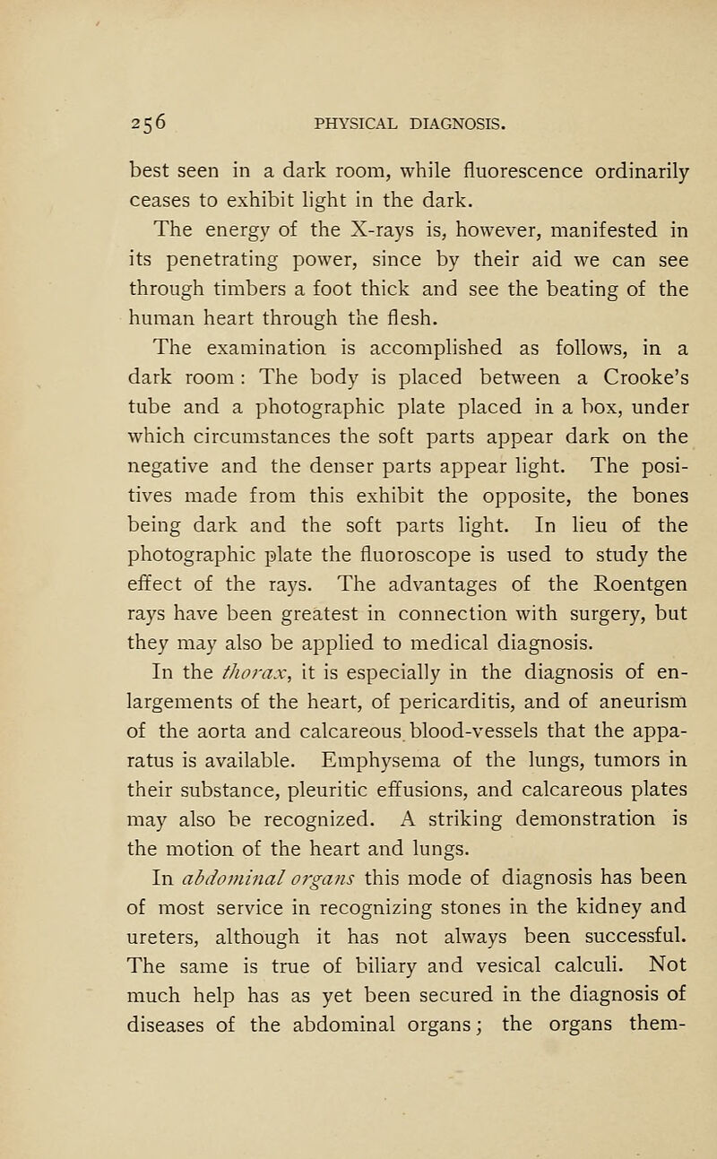 best seen in a dark room, while fluorescence ordinarily ceases to exhibit light in the dark. The energy of the X-rays is, however, manifested in its penetrating power, since by their aid we can see through timbers a foot thick and see the beating of the human heart through the flesh. The examination is accomplished as follows, in a dark room: The body is placed between a Crooke's tube and a photographic plate placed in a box, under which circumstances the soft parts appear dark on the negative and the denser parts appear light. The posi- tives made from this exhibit the opposite, the bones being dark and the soft parts light. In lieu of the photographic plate the fluoroscope is used to study the effect of the rays. The advantages of the Roentgen rays have been greatest in connection with surgery, but they may also be applied to medical diagnosis. In the thorax, it is especially in the diagnosis of en- largements of the heart, of pericarditis, and of aneurism of the aorta and calcareous blood-vessels that the appa- ratus is available. Emphysema of the lungs, tumors in their substance, pleuritic effusions, and calcareous plates may also be recognized. A striking demonstration is the motion of the heart and lungs. In abdommal organs this mode of diagnosis has been of most service in recognizing stones in the kidney and ureters, although it has not always been successful. The same is true of biliary and vesical calculi. Not much help has as yet been secured in the diagnosis of diseases of the abdominal organs; the organs them-