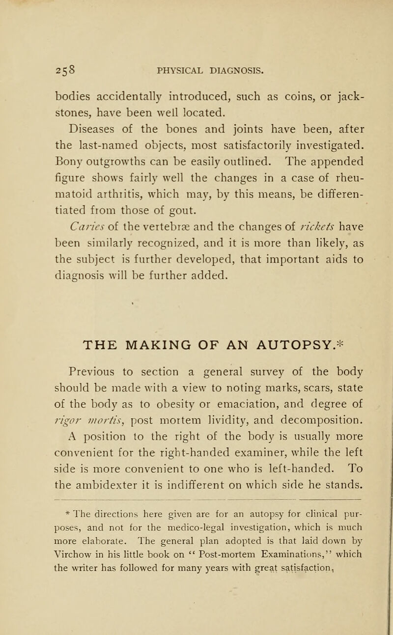 bodies accidentally introduced, such as coins, or jack- stones, have been well located. Diseases of the bones and joints have been, after the last-named objects, most satisfactorily investigated. Bony outgrowths can be easily outlined. The appended figure shows fairly well the changes in a case of rheu- matoid arthiitis, which may, by this means, be differen- tiated from those of gout. Caries of the vertebr?e and the changes of rickcfs have been similarly recognized, and it is more than likely, as the subject is further developed, that important aids to diagnosis will be further added. THE MAKING OF AN AUTOPSY.* Previous to section a general survey of the body should be made with a view to noting marks, scars, state of the body as to obesity or emaciation, and degree of rigor iiiorfis, post mortem lividity, and decomposition. A position to the right of the body is usually more convenient for the right-handed examiner, while the left side is more convenient to one who is left-handed. To the ambidexter it is indifferent on which side he stands. * The directions here given are for an autopsy for clinical pur- poses, and not for the medico-legal investigation, which is much more elaborate. The general plan adopted is that laid down by Virchow in his little book on  Post-mortem Examinations, which the writer has followed for many years with great satisfaction,