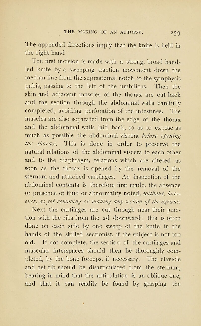 The appended directions imply that the knife is held in the right hand The first incision is made with a strong, broad hand- led knife by a sweeping traction movement down the median hne from the suprasternal notch to the symphysis pnbis, passing to the left of the mnbilicus. Then the skin and adjacent muscles of the thorax are cut back and the section through the abdominal walls carefully completed, avoiding perforation of the intestines. The muscles are also separated from the edge of the thorax and the abdominal walls laid back, so as to expose as much as possible the abdominal viscera before opening the thorax. This is done in order to preserve the natural relations of the abdominal viscera to each other and to the diaphragm, relations which are altered as soon as the thorax is opened by the removal of the sternum and attached cartilages. An inspection of the abdominal contents is therefore first made, the absence or presence of fluid or abnormality noted, without^ how- ever, as yet removing or making any section of the ograns. Next the cartilages are cut through near their junc- tion with the ribs from the 2d downward; this is often done on each side by one sweep of the knife in the hands of the skilled sectionist, if the subject is not too old. If not complete, the section of the cartilages and muscular interspaces should then be thoroughly com- pleted, by the bone forceps, if necessary. The clavicle and ist rib should be disarticulated from the sternum, bearing in mind that the articulation is an oblique one, and that it can readily be found by grasping the