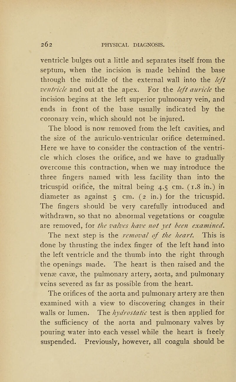ventricle bulges out a little and separates itself from the septum, when the incision is made behind the base through the middle of the external wall into the left ventricle and out at the apjex. For the left auricle the incision begins at the left superior pulmonary vein, and ends in front of the base usually indicated by the coronary vein, which should not be injured. The blood is now removed from the left cavities, and the size of the auriculo-ventricular orifice determined. Here we have to consider the contraction of the ventri- cle which closes the orifice, and we have to gradually overcome this contraction, when we may introduce the three fingers named with less facility than into the tricuspid orifice, the mitral being 4.5 cm. (1.8 in.) in diameter as against 5 cm. (2 in.) for the tricuspid. The fingers should be very carefully introduced and withdrawn, so that no abnormal vegetations or coagulae are removed, for the valves have not yet been examined. The next step is the removal of the heart. This is done by thrusting the index finger of the left hand into the left ventricle and the thumb into the right through the openings made. The heart is then raised and the vense cavse, the pulmonary artery, aorta, and pulmonary veins severed as far as possible from the heart. The orifices of the aorta and pulmonary artery are then examined with a view to discovering changes in their walls or lumen. The hydrostatic test is then applied for the sufficiency of the aorta and pulmonary valves by pouring water into each vessel while the heart is freely suspended. Previously, however, all coagula should be