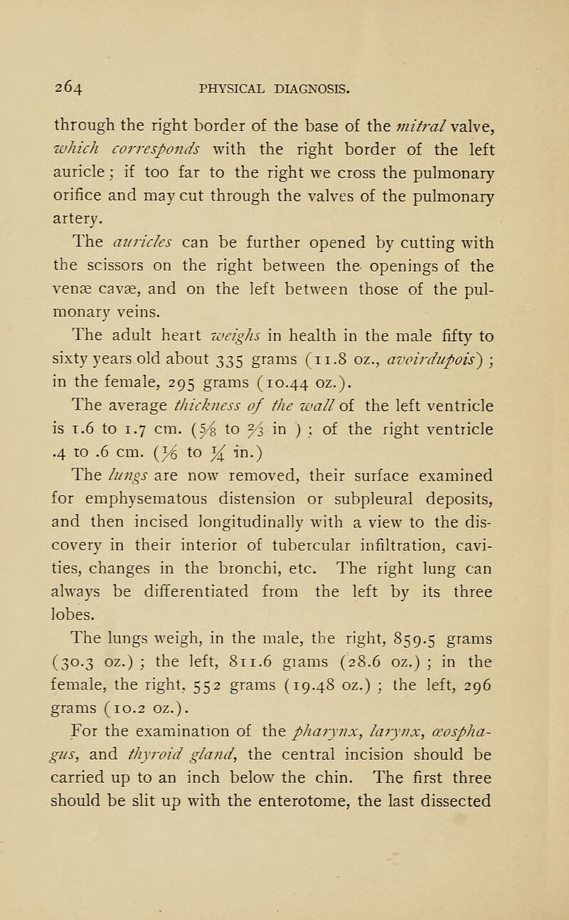 through the right border of the base of the mit?-al valve, which corresponds with the right border of the left auricle; if too far to the right we cross the pulmonary orifice and may cut through the valves of the pulmonary artery. The auricles can be further opened by cutting with the scissors on the right between the openings of the vena cavje, and on the left between those of the pul- monary veins. The adult heart 'weighs in health in the male fifty to sixty years old about 335 grams (xi.8 oz., avoirdupois') ; in the female, 295 grams (10.44 oz.). The average thickness of the wall oi the left ventricle is T.6 to 1.7 cm. (^^ to 2/< in ) ; of the right ventricle .4 to .6 cm. (1/6 to 14^ in.) The lungs are now removed, their surface examined for emphysematous distension or subpleural deposits, and then incised longitudinally with a view to the dis- covery in their interior of tubercular infiltration, cavi- ties, changes in the bronchi, etc. The right lung can always be differentiated from the left by its three lobes. The lungs weigh, in the male, the right, 859.5 grams (30.3 oz.) ; the left, 8ri.6 giams (28.6 oz.) ; in the female, the right, 552 grams (19.48 oz.) ; the left, 296 grams (10.2 oz.). For the examination of the pharynx, larynx, ceospha- gus, and thyroid gland, the central incision should be carried up to an inch below the chin. The first three should be slit up with the enterotome, the last dissected