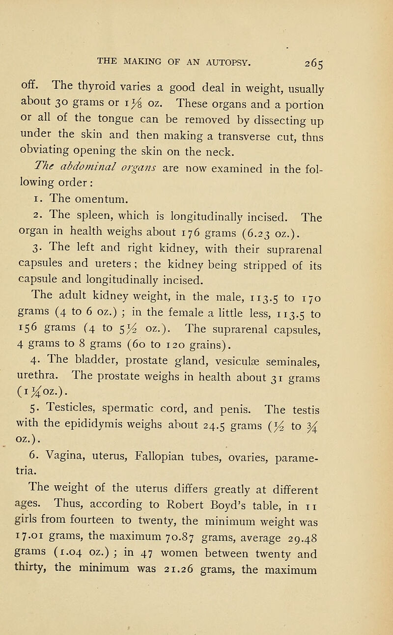 off. The thyroid varies a good deal in weight, usually about 30 grams or i>^ oz. These organs and a portion or all of the tongue can be removed by dissecting up under the skin and then making a transverse cut, thns obviating opening the skin on the neck. The abdominal organs are now examined in the fol- lowing order: 1. The omentum. 2. The spleen, which is longitudinally incised. The organ in health weighs about 176 grams (6.23 oz.). 3. The left and right kidney, with their suprarenal capsules and ureters ; the kidney being stripped of its capsule and longitudinally incised. The adult kidney weight, in the male, 113.5 to 170 grams (4 to 6 oz.) ; in the female a little less, 113.5 to 156 grams (4 to 5}^ oz.). The suprarenal capsules, 4 grams to 8 grams (60 to 120 grains). 4. The bladder, prostate gland, vesiculse seminales, urethra. The prostate weighs in health about 31 grams (i^oz.). 5. Testicles, spermatic cord, and penis. The testis with the epididymis weighs about 24.5 grams (J^ to ^ oz.). 6. Vagina, uterus. Fallopian tubes, ovaries, parame- tria. The weight of the uterus differs greatly at different ages. Thus, according to Robert Boyd's table, in 11 girls from fourteen to twenty, the minimum weight was 17.01 grams, the maximum 70.87 grams, average 29.48 grams (1.04 oz.) ; in 47 women between twenty and thirty, the minimum was 21.26 grams, the maximum