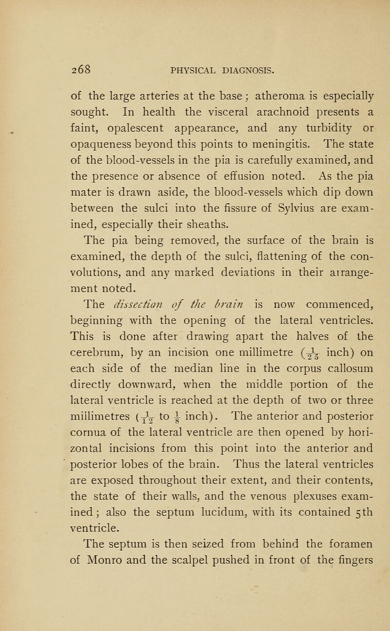 of the large arteries at the base; atheroma is especially sought. In health the visceral arachnoid presents a faint, opalescent appearance, and any turbidity or opaqueness beyond this points to meningitis. The state of the blood-vessels in the pia is carefully examined, and the presence or absence of effusion noted. As the pia mater is drawn aside, the blood-vessels which dip down between the sulci into the fissure of Sylvius are exam- ined, especially their sheaths. The pia being removed, the surface of the brain is examined, the depth of the sulci, flattening of the con- volutions, and any marked deviations in their airange- ment noted. The dissection of the drain is now commenced, beginning with the opening of the lateral ventricles. This is done after drawing apart the halves of the cerebrum, by an incision one millimetre (J- inch) on each side of the median line in the corpus callosum directly downward, when the middle portion of the lateral ventricle is reached at the depth of two or three millimetres (yV to ^ inch). The anterior and posterior cornua of the lateral ventricle are then opened by hori- zontal incisions from this point into the anterior and posterior lobes of the brain. Thus the lateral ventricles are exposed throughout their extent, and their contents, the state of their walls, and the venous plexuses exam- ined ; also the septum lucidum, with its contained 5th ventricle. The septum is then seized from behind the foramen of Monro and the scalpel pushed in front of the fingers